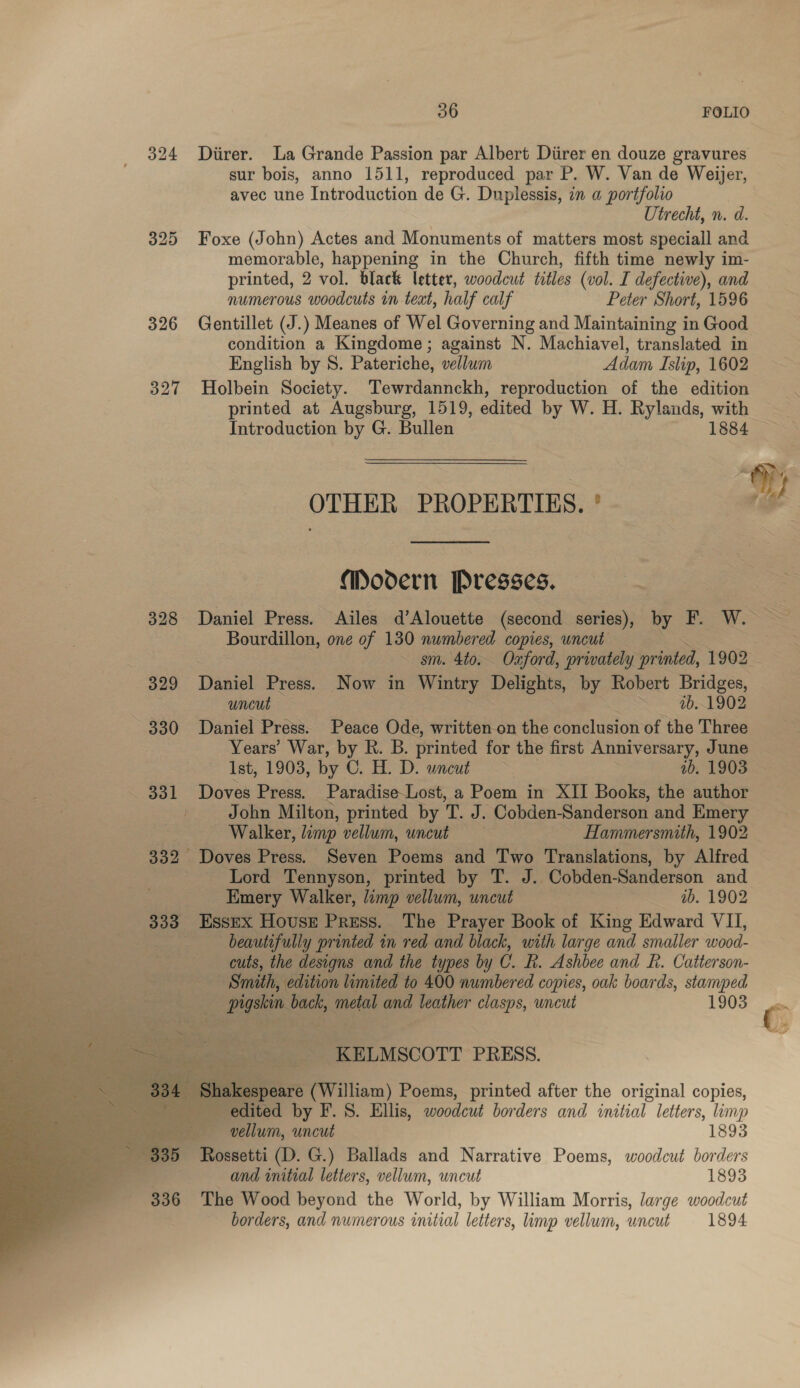 324 Diirer. La Grande Passion par Albert Diirer en douze gravures sur bois, anno 1511, reproduced par P. W. Van de Weijer, avec une Introduction de G. Duplessis, in a portfolio Utrecht, n. d. 325 Foxe (John) Actes and Monuments of matters most speciall and memorable, happening in the Church, fifth time newly im- printed, 2 vol. black letter, woodcut titles (vol. I defective), and numerous woodcuts in teat, half calf Peter Short, 1596 326 Gentillet (J.) Meanes of Wel Governing and Maintaining in Good condition a Kingdome; against N. Machiavel, translated in English by S. Pateriche, vellum Adam Islip, 1602 327 Holbein Society. Tewrdannckh, reproduction of the edition printed at Augsburg, 1519, edited by W. H. Rylands, with Introduction by G. Bullen 1884 OTHER PROPERTIES. ° Oy Modern Presses. teed 328 Daniel Press. Ailes d’Alouette (second series), by F. W.- Bourdillon, one of 130 numbered copies, uncut | ~ sm. 4to. Oxford, privately spirited, 1902 - 329 Daniel Press. Now in Wintry Delights, by Robert Bridges, Se! 1b. 1902 ~ 330 Daniel Press. Peace Ode, written on the conclusion of the Three Years’ War, by R. B. printed for the first Anniversary, June 1st, 1903, by C. HOD. uncut. 1b. 1903 . _ 331 Doves Press. ParadiseLost, a Poem in XII Books, the author t John Milton, printed by T J. Cobden-Sanderson and Emery Ras SO NWATLOE, limp vellum, uncub Hammersmith, 1902 332 Doves Press. Seven Poems and Two Translations, by Alfred Lord Tennyson, printed by T. J.. Cobden-Sanderson and : | Emery Walker, limp vellum, uncut : . ib. 1902 333 Essex House Press. The Prayer Book of King Edward VII, beautifully printed in red and black, with large and smaller wood- cuts, the designs and the types by C. RB. Ashbee and R. Catterson- Smith, edition limited to 400 numbered copies, oak boards, stamped eee Sn te Pigskin back, ‘meta and leather clasps, uncut 1903 Pie         ‘Go ies -KELMSCOTT PRESS. peare (William) Poems, printed after the original copies, y ited by F. S. Ellis, woodcut borders and initial letters, limp vellum, uncut 1893 339 Rossetti (D. G.) Ballads and Narrative Poems, woodcut borders and initial letters, vellum, uncut 1893 336 The Wood beyond the World, by William Morris, large woodcut borders, and numerous initial letters, limp vellum, uncut 1894