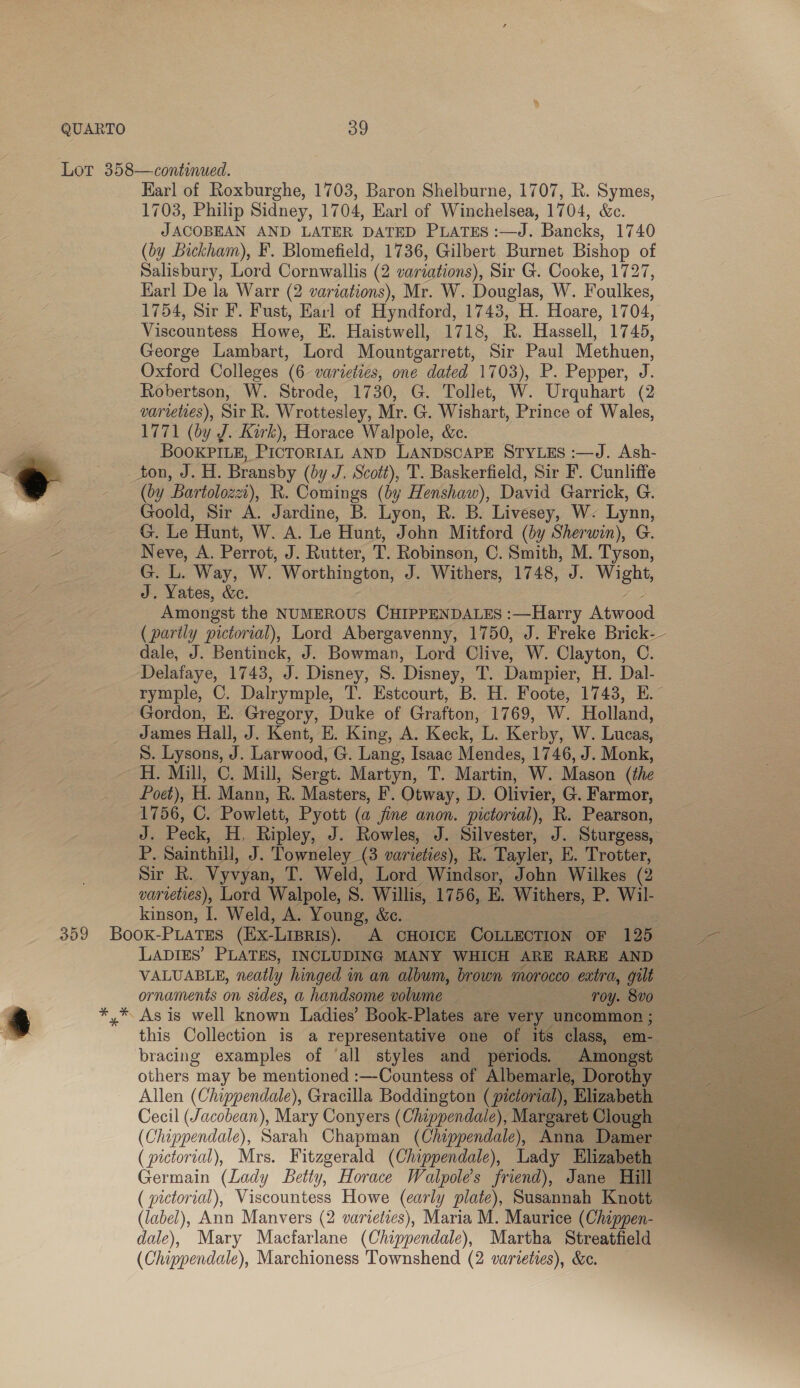 Karl of Roxburghe, 1703, Baron Shelburne, 1707, R. Symes, 1703, Philip Sidney, 1704, Earl of Winchelsea, 1704, &amp;c. JACOBEAN AND LATER DATED PLATES :—J. Bancks, 1740 (by Lickham), F. Blomefield, 1736, Gilbert Burnet Bishop of Salisbury, Lord Cornwallis (2 variations), Sir G. Cooke, 1727, Karl De la Warr (2 variations), Mr. W. Douglas, W. Foulkes, 1754, Sir F. Fust, Earl of Hyndford, 1743, H. Hoare, 1704, Viscountess Howe, E. Haistwell, 1718, R. Hassell, 1745, George Lambart, Lord Mountgarrett, Sir Paul Methuen, Oxford Colleges (6 varieties, one dated 1703), P. Pepper, J. Robertson, W. Strode, 1730, G. Tollet, W. Urquhart (2 varieties), Sir R. Wrottesley, Mr. G. Wishart, Prince of Wales, 1771 (by J. Kirk), Horace Walpole, &amp;c. BOOKPILE, PICTORIAL AND LANDSCAPE STYLES :—J. Ash- ton, J. H. Bransby (by J. Scott), T. Baskerfield, Sir F. Cunliffe (by Bartolozzi), R. Comings (by Henshaw), David Garrick, G. Goold, Sir A. Jardine, B. Lyon, R. B. Livesey, W. Lynn, G. Le Hunt, W. A. Le Hunt, John Mitford (by Sherwin), G. Neve, A. Perrot, J. Rutter, T. Robinson, C. Smith, M. Tyson, G. L. Way, W. Worthington, J. Withers, 1748, J. Wight, J. Yates, &amp;e. oF. Amongst the NUMEROUS CHIPPENDALES :—Harry Atwood (partly pictorial), Lord Abergavenny, 1750, J. Freke Brick- dale, J. Bentinck, J. Bowman, Lord Clive, W. Clayton, C. Delafaye, 1743, J. Disney, 8. Disney, T. Dampier, H. Dal- rymple, C. Dalrymple, T. Estcourt, B. H. Foote, 1743, E. Gordon, E. Gregory, Duke of Grafton, 1769, W. Holland, James Hall, J. Kent, E. King, A. Keck, L. Kerby, W. Lucas, S. Lysons, J. Larwood, G. Lang, Isaac Mendes, 1746, J. Monk, H. Mill, C. Mill, Sergt. Martyn, T. Martin, W. Mason (the Poet), H. Mann, R. Masters, F. Otway, D. Olivier, G. Farmor, 1756, C. Powlett, Pyott (a fine anon. pictorial), R. Pearson, J. Peck, H. Ripley, J. Rowles, J. Silvester, J. Sturgess, P. Sainthill, J. Towneley (3 varieties), R. Tayler, E. Trotter, Sir R. Vyvyan, T. Weld, Lord Windsor, John Wilkes (2 varieties), Lord Walpole, S. Willis, 1756, E. Withers, P. Wil- kinson, I. Weld, A. Young, &amp;c. . LADIES’ PLATES, INCLUDING MANY WHICH ARE RARE AND VALUABLE, neatly hinged in an album, brown morocco extra, gilt ornaments on sides, a handsome volume roy. 8vo As is well known Ladies’ Book-Plates are very uncommon ; this Collection is a representative one of its class, em- others may be mentioned :—Countess of Albemarle, Dorothy — Allen (Chippendale), Gracilla Boddington (pictorial), Elizabeth Cecil (Jacobean), Mary Conyers (Chippendale), Margaret Clough (pictorial), Viscountess Howe (early plate), Susannah Knott ~ (label), Ann Manvers (2 varieties), Maria M. Maurice (Chippen- dale), Mary Macfarlane (Chippendale), Martha Streatfield (Chippendale), Marchioness 'Townshend (2 varieties), &amp;e. 