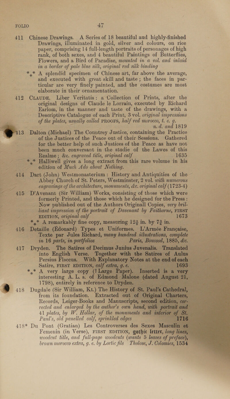 411 Chinese Drawings. A Series of 18 beautiful aud highly-finished Drawings, illuminated in gold, silver and colours, on rice paper, comprising 14 full-length portraits of personages of high rank, of both sexes, and 4 beautiful Paintings of Butterflies, Flowers, and a Bird of Paradise, mounted in a vol. and inlaid in a border of pale blue silk, original red sulk binding *,* A splendid specimen of Chinese art, far above the average, and executed with great skill and taste; the faces in par- ticular are very finely painted, and the costumes are most elaborate in their ornamentation. 412 CuAupE. Liber Veritatis: a Collection of Prints, after the original designs of Claude le Lorrain, executed by Richard Farlom, in the manner and taste of the drawings, with a Descriptive Catalogue of each Print, 3 vol. original umpressions of the plates, usually called PROOFS, half red morocco, t. e. 9g. ss n.d. and 1819 13. Dalton (Michael) The Countrey Justice, containing the Practice i. of the Justices of the Peace out of their Sessions. Gathered , for the better help of such Justices of the Peace as have not ee been much conversant in the studie of the Lawes of this Realme; &amp;c. engraved title, original calf 1635 re Halliwell gives a long extract from this rare volume in his edition of Much Ado about Nothing. 414 Dart (John) Westmonasterium: History and Antiquities of the ~ Abbey Church of St. Peters, Westminster, 2 vol. with numerous engravings of the architecture, monuments, &amp;c. original calf (1723-4) — 415 D’Avenant (Sir William) Works, consisting of those which were formerly Printed, and those which he designed for the Press : Now published out of the Authors Originall Copies, very bril- liant impression of the portrait of Davenant by Faithorne, FIRST EDITION, original calf 1673 ene: 5 remarkably fine copy, measuring 123 in. by 7? in. 416 i Aatie (Edouard) Types et Uniformes. L’Armée Frangaise, Texte par Jules Richard, many hundred «llustrations, complete im 16 parts, in portfolios ~~ =—« Paris, Boussod, 1885, de. 417 Dryden. The Satires of Decimus Junius Juvenalis, Translated into English Verse. Together with the Satires of Aulus ee Persius Flaccus. With Explanatory Notes at the end of each et Satire, FIRST EDITION, calf extra, g.e. ‘i 1693 | *,* A. very large copy (! Large Paper). Inserted is a very interesting A. L. s. of Edmond Malone caanee: aseteh: ate 1798), entirely in reference to Dryden. .) 418 Dugdale (Sir William, Kt.) The History of St. Paul’s Cathedral, from its foundation. Extracted out of Original Charters, 3 Records, Leiger-Books and Manuscripts, second edition, cor- rected and enlarged by the author’s own hand, with portrait and 41 plates, by W. Hollar, of the monuments and interior of St. Paul’s, old panelled calf, sprinkled edges 1716 418* Du Pont (Gratian) Les Controverses des Sexes Masculin et Femenin (in Verse), FIRST EDITION, gothie letter, long lines, ~ woodcut title, and full-page woodcuts (wants 5 leaves of preface), — brown morocco extra, g. é. by Lortic fils Tholose, J. Colonies, 1534        