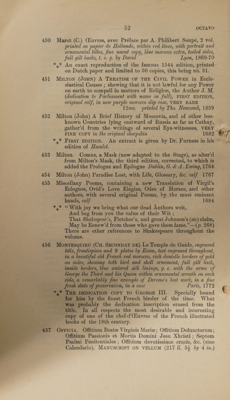 450 Marot (C.) Ciuvres, avec Préface par A. Philibert Soupé, 2 vol. printed on papier de Hollande, within red lines, with portrait and ornamental titles, fine wncut copy, blue morocco extra, tooled sides, fuil gilt backs, t. e. g. by David Lyon, 1869-70 *,* An exact reproduction of the famous 1544 edition, printed on Dutch paper and limited to 50 copies, this being no. 31. 451 MiILToN (JoHN) A TREATISE OF THE CIVIL POWER in Ecele- siastical Causes ; shewing that it is not lawful for any Power on earth to compell in matters of Religion, the Author J. M. (dedication to Parliament with name in full), FIRST EDITION, original calf, in new purple morocco slip case, VERY RARE 12mo. printed by Tho. Newcomb, 1659 452 Milton (John) A Brief History of Moscovia, and of other less- known Countries lying eastward of Russia as far as Cathay, gather’d from the writings of several Hye-witnesses, VERY *,* FIRST EDITION. An extract is given by Dr. Furness in his edition of Hamlet. 453 Milton. Comus, a Mask (now adapted to the Stage), as alter’d from Milton’s Mask, the third edition, corrected, to which is 454 Milton (John) Paradise Lost, with Life, Glossary, &amp;c. calf 1767 455 Miscellany Poems, containing a new Translation of Virgil’s Eclogues, Ovid’s Love Elegies, Odes of Horace, and other authors, with several original Poems, by the most eminent hands, calf | ~ 1684 *,* “ With joy we bring what our dead Authors writ, And beg from you the value of their Wit ; That Shakespear's, Fletcher’s, and great J ohnson’s (sic) claim, ras 2 May be Renew’d from those who gave them fame.”—(p. 268) There are other references to Shakespeare throughout the volume. 456 MONTESQUIEU (ons SECONDAT DE) Le Temple ae Gnide, engraved title, frontispiece and 9 plates by Lisen, teat engraved throughout, in a beautiful old French red morocco, rich dentelle borders of gold on sides, showing both bird and shell ornament, full gilt back, imside borders, blue watered silk linings, 9. e. with the arms of George the Third and his Queen within ornamental wreath on each side, a remarkably Jine example of Derome’s best work, in a fine  fresh state of preservation, in a case Pari 8, E12 RS oe og THE DEDICATION Copy To Grorex III. Specially bound ee —. ate ~ for him by the finest French binder of the time. What a ~~ ne “was probably the dedication inscription erased from the title. In all respects the most desirable and interesting %: copy of one of the chef-d’Ciuvres of the French illustrated books of the 18th century. | 457 Orricia. Offitium Beate Virginis Marie; Offitium Defunctorum; Offitium Passionis et Mortis Domini Jesu Xhristi ; Septem Psalmi Penitentiales ; Offitium devotissime crucis, &amp;c. (sine Calendario), MANUSCRIPT ON VELLUM (217 ll. 54 by 4 im.) aa _ a