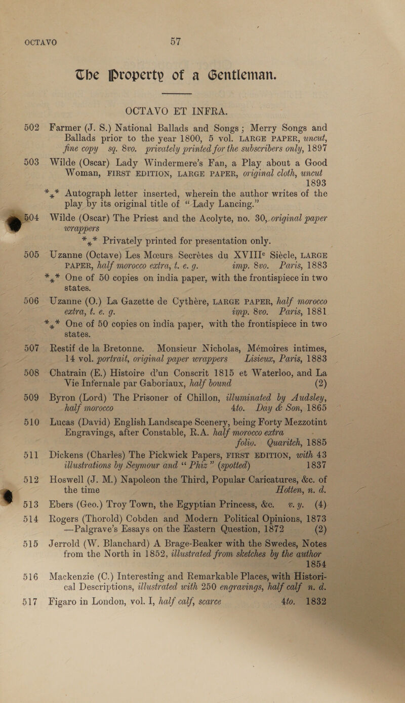 Che Property of a Gentleman.  OCTAVO ET INFRA. 502 Farmer (J. 8.) National Ballads and Songs; Merry Songs and Ballads prior to the year 1800, 5 vol. LARGE PAPER, wncut, jine copy sq. 8v0. privately printed for the subscribers only, 1897 503 Wilde (Oscar) Lady Windermere’s Fan, a Play about a Good Woman, FIRST EDITION, LARGE PAPER, original cloth, uncut 1893 *,* Autograph letter inserted, wherein the author writes of the % play by its original title of “Lady Lancing.” 7 04 Wilde (Oscar) The Priest and the Acolyte, no. 30, original paper ) wrappers *,* Privately printed for presentation sally 505 Uzanne oS Les Mceurs Secrétes du XVIIIe Sidcle, LARGE ~ PAPER, half morocco extra, t. ¢. 9. imp. 8vo. Paris, 1883 *,* One of 50 copies on india paper, with the frontispiece in two é states. 506 Uzanne (O.) La Gazette de Cythere, LARGE PAPER, half morocco / extra, t. @. g. amp. 8vo. Paris, 1881 *,* One of 50 copies on india paper, with the frontispiece in two states. 507 Restif de la Bretonne. Monsieur Nicholas, Mémoires intimes, | 14 vol. portrait, original paper wrappers Lnsieux, Paris, 1883 508 Chatrain (E.) Histoire d’un Conscrit 1815 et Waterloo, and La Vie Infernale par Gaboriaux, half bound (2) 509 Byron (Lord) The Prisoner of Chillon, dluwminated by Audsley, half morocco | 4to. Day &amp; Son, 1865 510 Lucas (David) English Landscape Scenery, being Forty Mezzotint Engravings, after Constable, R.A. half morocco extra . folio. Quaritch, 1885 511 Dickens (Charles) The Pickwick Papers, FIRST EDITION, with 43 illustrations by Seymour and “* Phiz” (spotted) _ _ 1837 512 Hoswell (J. M.) Napoleon the Third, Popular Caricatures, &amp;c. of a the time _- Hotien, n. d. “* 513 Ebers (Geo.) Troy Town, the Egyptian Princess, &amp;. vy. (4) 514 Rogers (Thorold) Cobden and Modern Political Opiaions, 1873 | —Palgrave’s Essays on the Hastern Question, 1872 =, Q) 515 Jerrold (W. Blanchard) A Brage-Beaker with the Ste Notes from the North in 1852, dlustrated from sketches by the author | 516 Mackenzie (C.) Interesting and Remarkable Pisces with Histori- 2 cal Descriptions, wlustrated with 250 engravings, half calf n. d. 517 Figaro in London, vol. I, half calf, scarce 4to,  