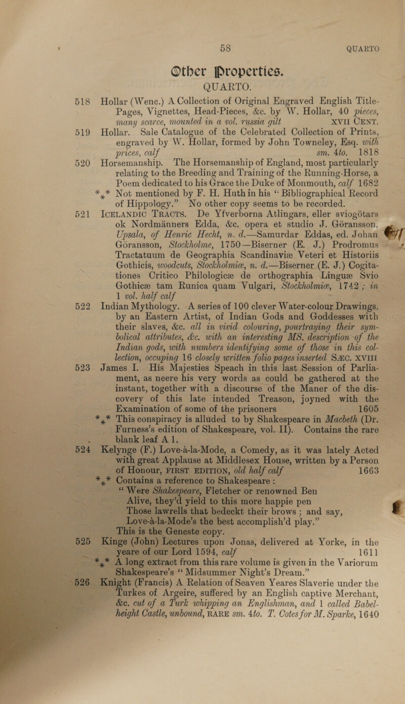 Other Propertics. QUARTO. 518 Hollar (Wenc.) A Collection of Original Engraved English Title- Pages, Vignettes, Head-Pieces, &amp;c. by W. Hollar, 40 sieces, many scarce, mounted in a vol. russia gut XVII CENT. 519 Hollar. Sale Catalogue of the Celebrated Collection of Prints, engraved by W. Hollar, formed by John Towneley, Esq. with prices, calf sm. 4t0o. 1818 520 Horsemanship. The Horsemanship of England, most particularly relating to the Breeding and Training of the Running-Horse, a Poem dedicated to his Grace the Duke of Monmouth, “calf 1682 *,* Not mentioned by F. H. Huthin his “ Bibliographical Record of Hippology.” No other copy seems to be recorded. 521 IceLanpic Tracts. De Yfverborna Atlingars, eller sviogétars ok Nordmanners Edda, &amp;c. opera et studio J. Géransson, Upsala, of Henric Hecht, n. d.—Samurdar Eddas, ed. Johan Tractatuum de Geographia Scandinavie Veteri et Historiis Gothicis, woodcuts, Stockholmie, n. d.—Biserner (EK. J.) Cogita- tiones Critico Philologice de orthographia Lingus Svio Gothice tam Runica quam Vulgari, Stockholmiw, 1742 ; in 1 vol. half calf 522 Indian Mythology. A series of 100 clever Water-colour Drawings, by an Eastern Artist, of Indian Gods and Goddesses with their slaves, &amp;c. all in vivid colouring, pourtraying their sym- bolical attributes, dc. with an interesting MS. description of the Indian gods, with numbers adentifying some of those in this col- lection, occuping 16 closely written folio pages inserted Sac. XVIII 523 James I. His Majesties Speach in this last Session of Parlia- ment, as neere his very words as could be gathered at the instant, together with a discourse of the Maner of the dis- covery of this late intended Treason, joyned with the Examination of some of the prisoners 1605 rae This conspiracy is alluded to by Shakespeare in Macbeth (Dr. 2. | _ Furness’s edition of Shakespeare, vol. II). Contains the rare . blank leaf Al. : | 524 Kelynge (F.) Love-a-la-Mode, a Comedy, as it was lately Acted with great Applause at Middlesex House, written by a Person of Honour, FIRST EDITION, old half calf — | 1663 *,* Contains a reference to Shakespeare : “Were Shakespeare, Fletcher or renowned Ben ~ _ Alive, they’d yield to this more happie pen . Those lawrells that bedeckt their brows ; and say, Love-a-la-Mode’s the best accomplish’d play. $ This is the Geneste copy. 625 ‘Kinge (John) Lectures upon Jonas, delivered at Yorke, in the yeare of our Lord 1594, calf 1611 ~ *,* A long extract from this rare volume is given | in the Variorum 3 Shakespeare’s “‘ Midsummer Night’s Dream.” . 526 _ Knight (Francis) A Relation of Seaven Yeares Slaverie under the ae TLurkes of Argeire, suffered by an English captive Merchant, &amp;e. cut of a Turk whipping an Englishman, and \ called Babel- height Castle, unbound, RARE sm. 4to. T. Cotes for M. Sparke, 1640   e7 