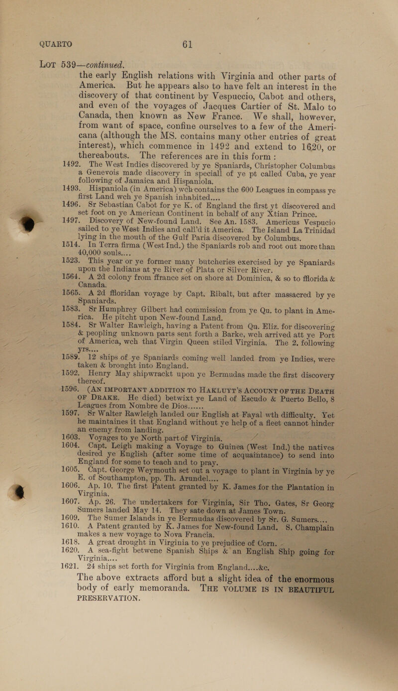 Lot 539—continued. the early English relations with Virginia and other parts of America. But he appears also to have felt an interest in the discovery of that continent by Vespuccio, Cabot and others, and even of the voyages of Jacques Cartier of St. Malo to Canada, then known as New France. We shall, however, from want of space, confine ourselves to a few of the Ameri- cana (although the MS. contains many other entries of great interest), which commence in 1492 and extend to 1620, or thereabouts. The references are in this form: 1492. The West Indies discovered by ye Spaniards, Christopher Columbus a Genevois made discovery in speciall of ye pt called Cuba, ye year following of Jamaica and Hispaniola. - 1493. Hispaniola (in America) wch contains the 600 Leagues in compass ye first Land wch ye Spanish inhabited.... 1496. Sr Sebastian Cabot for ye K. of England the first yt discovered and set foot on ye American Continent in behalf of any Xtian Prince. 1497. Discovery of New-found Land. See An. 1583. Americus Vespucio sailed to ye West Indies and call’dit America. The Island La Trinidad lying in the mouth of the Gulf Paria discovered by Columbus. 1514. In Terra firma (West Ind.) the Spaniards rob and root out more than 40,000 souls... 1523. This year or ye former many butcheries exercised by ye Spaniards upon the Indians at ye River of Plata or Silver River. 1564. A 2d colony from ffrance set on shore at Dominica, &amp; so to florida &amp; Canada. 1565. A 2d filoridan voyage by Capt. Ribalt, but after massacred by ye Spaniards. 1583. Sr Humphrey Gilbert had commission from ye Qu. to plant in Ame- rica. He pitcht upon New-found Land. S 1584. Sr Walter Rawleigh, having a Patent from Qu. Eliz. for discovering &amp; peopling unknown parts sent forth a Barke, wch arrived att ye Port of America, wch that Virgin Queen stiled Virginia. The 2. following VIS . 1589. 12 ships of ye Spaniards coming well landed from ye Indies, were taken &amp; brought into England. 1592. Henry May shipwrackt upon ye Bermudas made the first discovery thereof. 1596. (AN IMPORTANT ADDITION TO HAKLUYT’S ACCOUNT OF THE DEATH OF DRAKE. He died) betwixt ye Land of Escudo &amp; Puerto Bello, 8 Leagues from Nombre de Dios...... me? ee 1597. Sr Walter Rawleigh landed our English at Fayal wth difficulty. Yet he maintaines it that England without ye help of a fleet cannot hinder anenemy from landing. _ Sesser / 1603. Voyages to ye North part of Virginia. 7 . 1604. Capt. Leigh making a Voyage to Guinea (West Ind.) the natives desired ye English (after some time of acquaintance) to send into England for some to teach and to pray. a 1605. Capt. George Weymouth set out a voyage to plant in Virginia by ye ~ KE. of Southampton, pp. Th. Arundel... I 4 1606. Ap. 10. The first Patent granted by K. James for the Plantation in | Virginia. 5 = 1607. Ap. 26. The undertakers for Virginia, Sir Tho. Gates, Sr George Sumers landed May 14. They sate down at James Town. — eee 1609. The Sumer Islands in ye Bermudas discovered by Sr. G. Sumers.... 1610. A Patent granted by K. James for New-found Land. S. Champlain makes a new voyage to Nova Francia. j : 1618. A great drought in Virginia to ye prejudice of Corn, - 1620. A sea-fight betwene Spanish Ships &amp; an Hnglish Ship going for Virginia.... ieee SS 1621. 24 ships set forth for Virginia from England....&amp;e. | a es nth 2 The above extracts afford but a slight idea of the enormous body of early memoranda. THE VOLUME IS IN BEAUTIFUL oe PRESERVATION. oar  