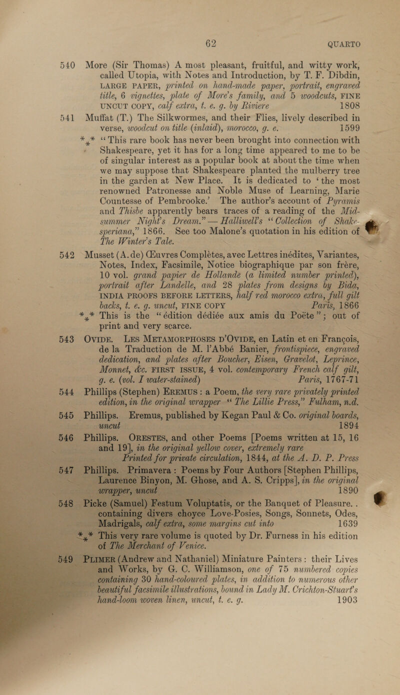 540 More (Sir Thomas) A most pleasant, fruitful, and witty work, called Utopia, with Notes and Introduction, by T. F. Dibdin, LARGE PAPER, printed on hand-made paper, portrait, engraved title, 6 vignettes, plate of More's family, and 5 woodcuts, FINE UNCUT COPY, calf extra, t. e. g. by Riviere 1808 541 Muffat (T.) The Silkwormes, and their Flies, lively described in verse, woodcut on title (inlaid), morocco, g. e. 1599 * * “This rare book has never been brought into connection with - Shakespeare, yet it has for a long time appeared to me to be of singular interest as a popular book at about the time when ~ we may suppose that Shakespeare planted the mulberry tree in the garden at New Place. It is dedicated to ‘the most renowned Patronesse and Noble Muse of Learning, Marie Countesse of Pembrooke.’ The author’s account of Pyramis and Thisbe apparently bears traces of a reading of the Mzid- summer Night's Dream.” — Halliwel’s “ Collection of Shake- spertand,” 1866. See too set apt quotation in his edition of. The Winter's Tale. . 542 Musset (A.de) Ciuvres Complitas. avec Lettres inédites, Variantes, ~ Notes, Index, Facsimile, Notice biographique par son frére, 10 vol. grand papier de Hollande (a limited number printed), portrait after Landelle, and 28 plates from designs by Bida, INDIA PROOFS BEFORE LETTERS, half red morocco extra, full gilt backs, t. €&amp; g. uncut, FINE COPY Paris, 1866 This tet édition dédiée aux amis du Poéte”; out of print and very scarce. 543 Ovips. LES MeramorpHoses p’Oving, en Latin et en Pistinsis de la Traduction de M. lAbbé Banier, frontispiece, engraved dedication, and plates after Boucher, Eisen, Gravelot, Leprince, Monnet, dic. FIRST. ISSUE, 4 vol. contemporar y French calf gilt, g. &amp; (vol. I water-stained) . Paris, 1767-71 544 Phillips (Stephen) EREMUS: a Poem, the very rare privately printed edition, in the original wrapper “ The Lillie Press,” Fulham, n.d. i 545 Phillips. Eremus, published by cee Paul &amp; Co. original boards, | uncut 1894 546 Phillips. ORESTES, and other Poems [Poems written at 15, 16 and 19], in the original yellow cover, extremely rare _ Printed for private circulation, 1844, at the A. D. P. Press «BAT Philip, Primavera: Poems by Four Authors [Stephen Phillips, 3 x - Laurence ae IS Ghose, a A. 8. Cripps], im the original : wrapper, uncut . 1890 zm 548 Picke (Samuel) Festum Splat, 0 or the Banquet of Pleasure. . ‘aa containing | divers choyce Love-Posies, Songs, Sonnets, Odes, o&gt; ge Madrigals, ca excl dy some margins cut into 1639 _*,* This very rare volume is quoted by Dr. Furness in his edition eS of The Merchant of Venice. % oi ee -PLIMER (Andrew and Nathaniel) Miniature Painters: their Lives &gt; and Works, by G. C. Williamson, one of 75 numbered copies containing 30 hand-colowred plates, in addition to numerous other beautiful facsimile illustrations, bound in Lady M. Crichton-Stuart’s hand-loom woven linen, uncut, t. e. 9. 1903 ~~  