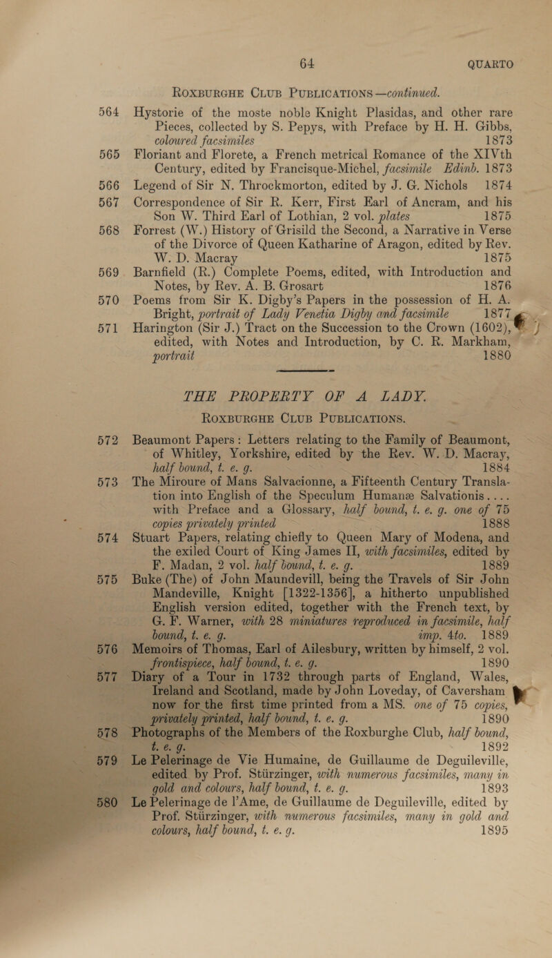 ROXBURGHE CLUB PUBLICATIONS —continued. 564 Hystorie of the moste noble Knight Plasidas, and other rare Pieces, collected by S. Pepys, with Preface by H. H. Gibbs, coloured facsimiles 1873 565 Floriant and Florete, a French metrical Romance of the XIVth Century, edited by Francisque-Michel, facsimile Edinb. 1873 566 Legend of Sir N. Throckmorton, edited by J. G. Nichols 1874 567 Correspondence of Sir R. Kerr, First Earl of Ancram, and his Son W. Third Earl of Lothian, 2 vol. plates 1875 568 Forrest (W.) History of Grisild the Second, a Narrative in. Verse of the Divorce of Queen Katharine of Aragon, edited by Rev. W. D. Macray 1875 569. Barnfield (R.) Complete Poems, edited, with Introduction and Notes, by Rev. A. B. Grosart 1876 570 Poems from Sir K. Digby’s Papers in the possession of H. A. Bright, portrait of Lady Venetia Digby and facsimile 1877 ‘€ . 571 Harington (Sir J.) Tract on the Succession to the Crown (1602),™ / edited, with Notes and Introduction, by C. R. Markham, portrait 1880 THE. PROPERTY OF A. LADY. ROXBURGHE CLUB PUBLICATIONS. — 572 Beaumont Papers: Letters relating to the Family of Beaumont, of Whitley, Yorkshire, edited by the Rev. W.-D. Macray, half bound, t. e. g. 1884 573 The Miroure of Mans Salvacionne, a Fifteenth Century Transla- tion into English of the Speculum Humane Salvationis . with Preface and a Glossary, half bound, 1. €&amp; g. one of 15 copies privately printed — 1888 574 Stuart Papers, relating chiefly to Queen “Mary of Modena, and the exiled Court of King James II, with facsimiles, edited by Z F. Madan, 2 vol. half bound, t. e. g. 1889 575 Buke (The) of John Maundevill, being the Travels of Sir John Mandeville, Knight [1322- 1356], a hitherto unpublished English version edited, together with the French text, by G. F. Warner, with 28 miniatures reproduced in facsimile, haif bound, t. ¢. g. amp. 4to. 1889 576 Memoirs of Thomas, Earl of Ailesbury, written by himself, 2 vol. Re frontispiece, half bound, 4.6. g. 1890 577 Diary of a Tour in 1732 through parts of England, Wales, peg Ireland and Scotland, made by John Loveday, of Caversham. now for the first time printed from a MS. one of 75 copies, a,   . privately printed, half bound, t. e. g. 1890 ey: Photographs of the Members of the Roxburghe Club, half bound, te. 9. 1892 Le Pelerinage de Vie Humaine, de Guillaume de Deguileville, edited by Prof. Stiirzinger, with numerous facsimiles, many in gold and colours, half bound, t. e. 9. 1893 Le Pelerinage de |’Ame, de Guillaume de Deguileville, edited by Prof. Stiirzinger, with numerous facsimiles, many in gold and colours, half bound, t. e. 9. 1895 