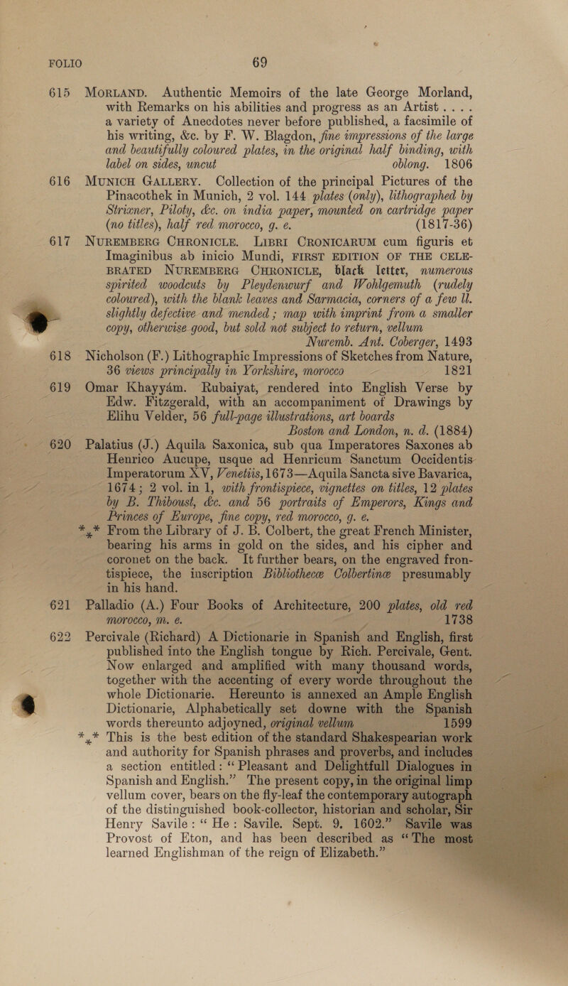 615 616 617 621 622 MorLAND. Authentic Memoirs of the late George Morland, with Remarks on his abilities and progress as an Artist .... a variety of Anecdotes never before published, a facsimile of his writing, &amp;c. by F. W. Blagdon, fine wmpressions of the large and beautifully coloured plates, in the original half binding, with label on sides, uncut oblong. 1806 MuNICH GALLERY. Collection of the principal Pictures of the Pinacothek in Munich, 2 vol. 144 plates (only), lithographed by Strianer, Piloty, &amp;c. on india paper, mounted on cartridge paper (no titles), half red. morocco, g. é. (1817-36) NUREMBERG CHRONICLE. LIBRI CRONICARUM cum figuris et Imaginibus ab inicio Mundi, FIRST EDITION OF THE CELE- BRATED NUREMBERG CHRONICLE, black letter, numerous spirited woodcuts by Pleydenwurf and Wohlgemuth (rudely coloured), with the blank leaves and Sarmacia, corners of a few ll. slightly defective and mended ; map with imprint from a smaller copy, otherwise good, but sold not subject to return, vellum Nuremb. Ant. Coberger, 1493 Nicholson (F.) Lithographic Impressions of Sketches from Nature, 36 wews principally in Yorkshire, morocco a G21 Omar Khayy4m. Rubaiyat, rendered into English Verse by Edw. Fitzgerald, with an accompaniment of Drawings by Elihu Velder, 56 full-page illustrations, art boards Boston and London, n. d. (1884) Palatius (J.) Aquila Saxonica, sub qua Imperatores Saxones ab Henrico Aucupe, usque ad Henricum Sanctum Occidentis- Imperatorum XV, Veneitis, 1673—Aquila Sancta sive Bavarica, 1674; 2 vol. in 1, with frontispiece, vignettes on titles, 12 plates by B. Thiboust, de. and 56 portraits of Emperors, Kings and Princes of Europe, Jine copy, red morocco, g. *,* From the Library of J. B. Colbert, the great French Minister, bearing his arms in gold on the sides, and his cipher and coronet on the back. It further bears, on the engraved fron- tispiece, the inscription Buibleothece Colbertine presumably in his hand. Palladio (A.) Four Books of Architecture, 200 be ag old red morocco, M. é. 1738 Percivale (Richard) A Dictionarie in Spanish and English, first published into the English tongue by Rich. Percivale, Gent. Now enlarged and amplified with many thousand words, together with the accenting of every worde throughout the whole Dictionarie. Hereunto is annexed an Ample English Dictionarie, Alphabetically set downe with the Spanish words thereunto adjoyned, original vellum | 1599 . and authority for Spanish phrases and proverbs, and includes Henry Savile: “ He: Savile. Sept. 9, 1602.” Savile was Provost of Eton, and has been described as “The most learned Englishman of the reign of Elizabeth.” .  