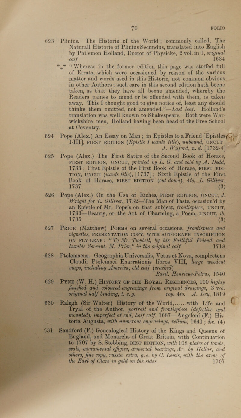 623 Plinius. The Historie of the World; commonly called, The by Philemon Holland, Doctor of Physicke, 2 vol. in 1, original calf 1634 *,* “Whereas in the former edition this page was stuffed full of Errata, which were occasioned by reason of the various matter and words used in this Historie, not common obvious in other Authors ; such care in this second edition hath beene taken, as that they have all beene amended, whereby the Readers paines to mend or be offended with them, is taken away. This I thought good to give notice of, least any should thinke them omitted, not amended.”— Last leaf. Holland’s translation was well known to Shakespeare. Both were War- wickshire men, Holland having been head of the Free School at Coventry. I-III], FIRST EDITION (Epistle I wants title), unbound, UNCUT J. Wilford, n. d. [1732-4] 625 Pope (Alex.) The First Satire of the Second Book of Horace, FIRST EDITION, UNCUT, printed by L. G. and sold by A. Dodd, TION, ‘UNCUT (wants title), [1737]; Sixth Epistle of the First Book. of Horace, FIRST EDITION cout Ss 4to, L. Gulliver, ff 626 Pope (Alex.) On the Use of Riches, FIRST EDITION, UNCUT, J. Wright for L. Gilliver, 1732—The Man of Taste, oecasion’d by an Hpistle of Mr. Pope’ son that subject, frontispiece, UNCUT, 1733—Beauty, or the Art of Charming, a Poam, UNCUT, ib. 1735 (3) 627 PRIOR (Matthew) PoEMs on several occasions, frontispiece and vignettes, PRESENTATION COPY, WITH AUTOGRAPH INSCRIPTION EN \ 628 Ptolemaeus. Geographia Universalis, Vetus et Nova, complectens Claudii Ptolemaei Enarrationis libros VIII, large woodcut ack including America, old calf (cracked)   Pa : se aie Basil. Henricus-Petrus, 1540 629 PYNE ww. ace ) History OF THE Royat RESWENCES, 100 highly erie ft finished and colowred engravings from original drawings, 3 vol. : te original half binding, t. ¢. Wess roy. 4to. A. Dry, 1819 630 — Ralegh (Sir Walter) History of the World,......with Life and  | Tryal. of the Author, portrait and frontispiece (defective and Be mounted), imperfect at end, half calf, 1687—Angeloni (F.) His eae _ toria Augusta, with numerous engravings, vellum, 1641 ; &amp;e. (4) : - Sandford (F.) Genealogical History of the Kings and Queens of _ England, and Monarchs of Great Britain, with Continuation to 1707 by 8. Stebbing, BEST EDITION, with 108 plates of tombs, seals, monumental effigies, armorial bearings, de. by Hollar, and others, fine copy, russia extra, g.¢. by C. Lewis, with the arms of the Earl of Clare in gold on the sides 1707