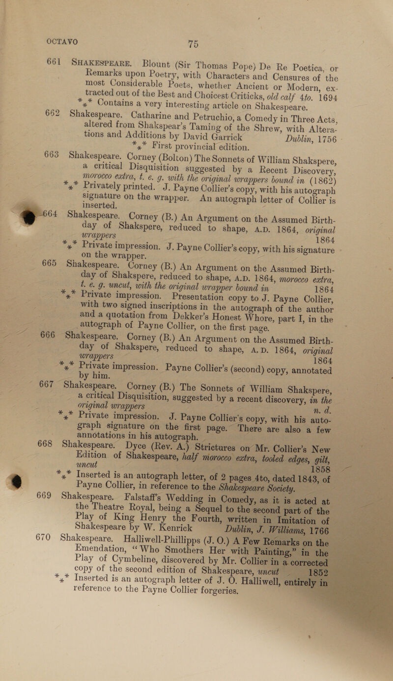 661 SHAKESPEARE. Blount (Sir Thomas Pope) De Re Poetica, or Remarks upon Poetry, with Characters and Censures of the most Considerable Poets, whether Ancient or Modern, ex- tracted out of the Best and Choicest Criticks, old calf 4to. 1694 *,* Contains a very Interesting article on Shakespeare. 662 Shakespeare. Catharine and Petruchio, a Comedy in Three Acts, altered from Shakspear’s Taming of the Shrew, with Altera- tions and Additions by David Garrick Dublin, 1756 » *,* First provincial edition. 663 Shakespeare. Corney (Bolton) The Sonnets of William Shakspere, a critical Disquisition suggested by a Recent Discovery, morocco extra, t. &amp;. g. with the original wrappers bound in (1862) *,* Privately printed. J. Payne Collier's copy, with his autograph signature on the wrapper. An autograph letter of Collier is a. inserted. @ 664 $=Shakespeare. Corney (B.) An Argument on the Assumed Birth- ” day of Shakspere, reduced to Shape, A.D. 1864, original wrappers 1864 *,* Private impression. J. Payne Collier’s copy, with his signature on the wrapper. 665 Shakespeare. Corney (B.) An Argument on the Assumed Birth- day of Shakspere, reduced to shape, A.D. 1864, morocco extra, t. &amp; g. uncut, with the original wrapper bound in 1864 _ *,* Private impression. Presentation copy to J. Payne Collier, with two signed inscriptions in the autograph of the author and a quotation from Dekker’s Honest Whore, part I, in the autograph of Payne Collier, on the first page. ~ 666 Shakespeare. Corney (B.) An Argument on the Assumed Birth- day of Shakspere, reduced to shape, A.D. 1864, original wrappers 1864 — ee impression. Payne Collier’s (second) copy, annotated y him. 667 Shakespeare. Corney (B.) The Sonnets of William Shakspere, a critical Disquisition, suggested by a recent discovery, in the — original wrappers n. d. *,* Private impression. J. Payne Collier's copy, with his auto- graph signature on the first page. There are also a few annotations in his autograph. _ é 668 Shakespeare. Dyce (Rev. A.) Strictures on’ Mr. Collier’s New Edition of Shakespeare, half morocco extra, tooled edges, gilt, uncut 1858 3 is *,* Inserted is an autograph letter, of 2 pages 4to, dated 1843, of | Payne Collier, in reference to the Shakespeare Society. 669 Shakespeare. Falstaff’s Wedding in Comedy, as it is acted at eee the Theatre Royal, being a Sequel to the second part of the Play of King Henry the Fourth, written in Imitation of — Shakespeare by W. Kenrick Dublin, J. Williams, 1766 670 Shakespeare. Halliwell-Phillipps (J.0.) A Few Remarks on the Emendation, “Who Smothers Her with Painting,” in the Play of Cymbeline, discovered by Mr. Collier in acorrected = copy of the second edition of Shakespeare, uncut 1652533 *,* Inserted is an autograph letter of J. O. Halliwell, entirely in nae reference to the Payne Collier forgeries. ee 