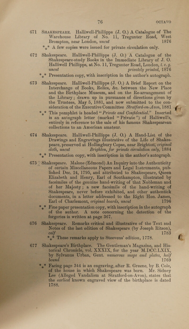 671 SHAKESPEARE. Halliwell-Phillipps (J. O.) A Catalogue of The Warehouse Library of No. 11, Tregunter Road, West Brompton, near London, wncut 1876 *,* A few copies were issued for private circulation only. 672 Shakespeare. Halliwell-Phillipps (J. O.) A Catalogue of the Shakespeare-study Books in the Immediate Library of J. O. Halliwell Phillipps, at No. 11, Tregunter Road, London, /. ¢. 9. uncut privately printed, 1876 *,* Presentation copy, with inscription in the author’s autograph. 673 Shakespeare. MHalliwell-Phillipps (J. O.) A Brief Report on the Interchange of Books, Relics, &amp;c. between the New Place and the Birthplace Museum, and on the Re-arrangement of the Library ; drawn up in pursuance of directions given by the Trustees, May 5, 1881, and now submitted to the con- sideration of the Executive Committee Stratford-on-A von, 1881 *,* This pamphlet is headed “ Private and Confidential.” Inserted is an autograph letter (marked “ Private”) of Halliwell’s, collections to an American amateur. 674 Shakespeare. Halliwell-Phillipps (J. O.) A Hand-List of the peare, preserved at Hollingbury Copse, near Brighton, original cloth, uncut Brighton, for private circulation only, 1884 *,* Presentation copy, with inscription in the author’s autograph. 675° Shakespeare. Malone (Edmond) An Inquiry into the Authenticity of certain-Miscellaneous Papers and Legal Instruments, pub- lished Dec. 24, 1795, and attributed to Shakespeare, Queen Elizabeth and Henry, Karl of Southampton, illustrated by facsimiles of the genuine hand-writing of that Nobleman and of her Majesty; a new facsimile of the hand-writing of Earl of Charlemont, original boards, wncut 1796 _ *,* Fine paper presentation copy, with inscription in the autograph : of the author. A note concerning the a of the dei | forgeries i is written at page 367. 67 e Shakespeare. Remarks critical and illustrative of the Text and Pe Notes of the last edition of Shakespeare (by Joseph Ritson), Be. Biphpie ee 1783 Be f- ke, These vematke Bipip tc Stesvens’ edition y 1778.      677 Shakespeare’s Birthplace. The Gentleman’s Magazine, and His- ~ torical Chronicle, vol. XX XIX, for the year M.DCC.LXIX, ~ by Sylvanus Urban, Gent. numerous maps and plates, half bound 1769 s a Facing page 344 is an engraving, after R. Greene, by B. Cole, ese it the house in which Shakespeare was born. Mr. Sidney ‘Lee (Alleged Vandalism at Stratford-on-Avon), states that the earliest known engraved view of the birthplace is dated 1788. &gt;. ~