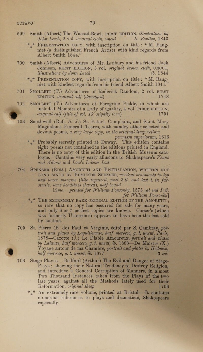 699 Smith (Albert) The Wassail-Bowl, FIRST EDITION, illustrations by John Leech, 2 vol. original cloth, wncut fi. Bentley, 1843 *,* PRESENTATION COPY, with inscription on title: ‘ M. Baug- niet (a distinguished French Artist) with kind regards from Albert Smith 1844.” 700 Smith (Albert) Adventures of Mr. Ledbury and his friend Jack Johnson, FIRST EDITION, 3 vol. original brown cloth, UNCUT, illustrations by John Leech ib, 1844 *,* PRESENTATION COPY, with inscription on title: “ M. Baug- niet with kindest regards from his friend Albert Smith 1844.” 701 Smowuertr (T.) Adventures of Roderick Random, 2 vol. FIRST EDITION, original calf (damaged) 1748 702 SMOLLETT (T.) Adventures of Peregrine Pickle, in which are included Memoirs of a Lady of Quality, 4 vol. FIRST EDITION, original calf (title of vol. IV slightly torn) 1751 ~ 703 Southwell (Rob. S. J.) St. Peter’s Complaint, and Saint Mary Magdalen’s Funerall Teares, with sundry other selected and devout poems, a very large copy, wm the original limp vellum permissu superiorum, 1616 *,* Probably secretly printed at Doway. This edition contains eight poems not contained in the editions printed in England. There is no copy of this edition in the British Museum cata- logue. Contains very early allusions to Shakespeare’s Venus and Adonis and Love’s Labour Lost. 5 704 SPENSER (EDM.) AMORETTI AND EPITHALAMION, WRITTEN NOT Za LONG SINCE BY EDMUNDE SPENSER, woodcut ornaments in top and lower margins (ttle repaired, neat 3 Ul. and last |. in fac- simile, some headlines shaved), half bound 12mo. printed for William Ponsonby, 1575 [at end P.S. jor William Ponsonby] *,* THE EXTREMELY RARE ORIGINAL EDITION OF THE AMORETTI ; so rare that no copy has occurred for sale for many years, and only 6 or 7 perfect copies are known. Corser’s (which was formerly Utterson’s) appears to have been the last sold by auction. eZ 705 St. Pierre (B. de) Paul et vistas édité par S. Cambray, por- — trait and plates by Laguillermie, half morocco, g. t. uncut, Paris, 1878—Cazotte (J.) Le Diable Amoureux, portrait and plates by Lalauze, half morocco, g. t. wncut, 1b. 1883-——De Maistre (X.) ~~ Voyage autour de ma Chambre, portrait and plates by ee half morocco, g. t. uncut, ib. 1877 3 vol. 706 Stage Playes. Bedford (Arthur) The Evil and Danger of Stage- poe Plays ; shewing their Natural Tendency to Destroy Relision, and introduce a General Corruption of Manners, in almost Two Thousand Instances, taken from the Plays of the two last years, against all the Methods lately used for their — Reformation, original sheep , 1706 op See a Pas ie *.* An extremely rare volume, printed at Bristol. It contains numerous references to plays and dramatists, Shakespeare especially. . 