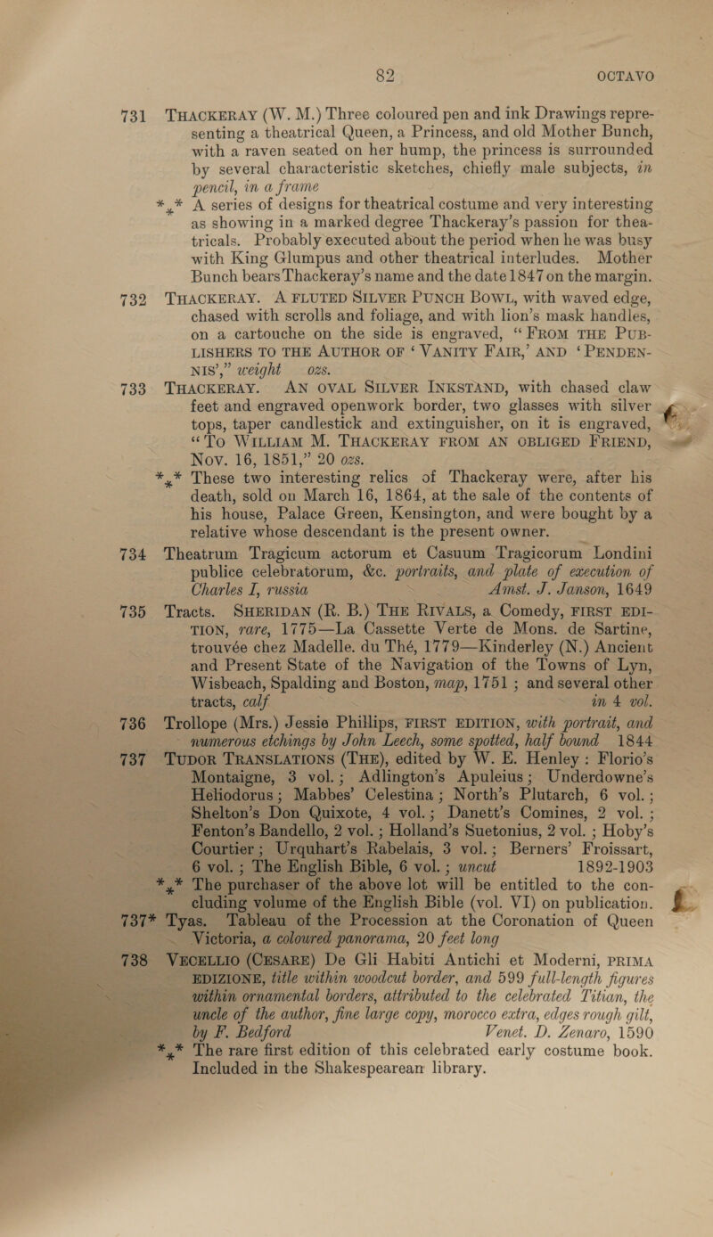 731 THACKERAY (W. M.) Three coloured pen and ink Drawings repre- senting a theatrical Queen, a Princess, and old Mother Bunch, with a raven seated on her hump, the princess is surrounded by several characteristic sketches, chiefly male subjects, in pencil, in a frame *,* A series of designs for theatrical costume and v ery interesting as showing in a “marked degree Thackeray’s passion for thea. tricals. Probably executed about the period when he was busy with King Glumpus and other theatrical interludes. Mother Bunch bears Thackeray’s name and the date 1847 on the margin. 732 THACKERAY. A FLUTED SILVER PUNCH BOWL, with waved edge, chased with scrolls and foliage, and with lion’s mask handles, on a cartouche on the side is engraved, “ FROM THE Pus- LISHERS TO THE AUTHOR OF ‘ VANITY FAIR,’ AND ‘ PENDEN- NIS’,” weight 2s. 733 THACKERAY. AN OVAL SILVER INKSTAND, with chased claw feet and engraved openwork border, two glasses with silver tops, taper candlestick and extinguisher, on it is engraved, “To WitLiAM M. THACKERAY FROM AN OBLIGED FRIEND, Nov. 16, 1851,” 20 ozs. +4; nese two interesting relics of Thackeray were, after his death, sold on March 16, 1864, at the sale of the contents of his house, Palace Green, Kensington, and were bought by a relative whose descendant is the present owner. 734 Theatrum Tragicum actorum et Casuum Tragicorum Londini publice celebratorum, &amp;c. oe aits, and plate of execution of Charles I, russia : Amst. J. Janson, 1649 735 Tracts. SHERIDAN (R. B.) THE RIVALS, a Comedy, FIRST EDI- TION, rare, 1775—La Cassette Verte de Mons. de Sartine, trouvée chez Madelle. du Thé, 1779—Kinderley (N.) Ancient and Present State of the Navigation of the Towns of Lyn, Wisbeach, Spalding and Boston, map, 1751 ; and several other tracts, calf ~ an 4 voll. 736 Trollope (Mrs.) Jessie Phillips FIRST EDITION, with portrait, and ~ gumerous etchings by John Leech, some spotted, half bound 1844 737 TupoR TRANSLATIONS (THE), edited by W. E. Henley : Florio’s Montaigne, 3 vol.; Adlington’s Apuleius; Underdowne’s Heliodorus ; Mabbes’ Celestina ; North’s Plutarch, 6 vol. ; Shelton’s Don Quixote, 4 vol.; Danett’s Comines, 2 vol. ; Fenton’s Bandello, 2 vol. ; Holland’s Suetonius, 2 vol. ; Hoby’s — Courtier ; Urquhart’s. Rabelais, 3 vol.; Berners’ Froissart,   . 6 vol. ; The English Bible, 6 vol. ; uncut 1892-1903 be : cP purchaser of the above lot will be entitled to the con- a cluding volume of the English Bible (vol. VI) on publication. Tait ee Tableau of the Procession at the Coronation of Queen Victoria, a colowred panorama, 20 feet long 738 oe (CESARE) De Gli Habiti Antichi et Moderni, prima | EDIZIONE, title within woodcut border, and 599 full- length jigures within ornamental bor ders, attributed to the celebrated Titian, the uncle of the author, fine large copy, morocco extra, edges rough gilt, by F. Bedford Venet. D. Zenaro, 1590 *,* The rare first edition of this celebrated early costume book. Included in the Shakespearean library.
