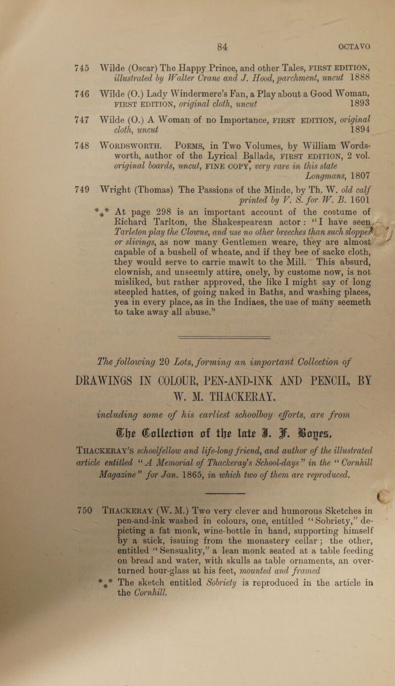 745 Wilde (Oscar) The Happy Prince, and other Tales, FIRST EDITION, illustrated by Walter Crane and J. Hood, parchment, uncut 1888 | 746 Wilde (O.) Lady Windermere’s Fan, a Play about a Good Woman, ee EDITION, original cloth, uncut 1893 747 Wilde (O.) A Woman of no ienporiatice, FIRST EDITION, original cloth, uncut 1894 748 WORDSWORTH. POEMS, in Two Volumes, by William Words- worth, author of the Lyrical Ballads, FIRST EDITION, 2 vol. original boards, wncut, FINE COPY, very rare in this state Longmans, 1807 749 Wright (Thomas) The Passions of the Minde, by Th. W. old calf printed by V. S. for W. B. 1601 *,* At page 298 is an important account of the costume of Richard Tarlton, the Shakespearean actor: “I have seen... Tarleton play the Clowne, and use no other breeches than such sloppet ey) or slivings, as now many Gentlemen weare, they are almost | capable of a bushell of wheate, and if they bee of sacke cloth, they would serve to carrie mawlt to the Mill. ~ This absurd, clownish, and unseemly attire, onely, by custome now, is not misliked, but rather approved, the like I might say of long steepled hattes, of going naked in Baths, and washing places, yea in every place, as in the Indiaes, the use of many seemeth to take away-all abuse.” aS The Nin 20 Lots, forming « an impor tant Collection of DRAWINGS IN COLOUR, PEN-AND-INK AND PENCIL, BY z | W. M. THACKERAY. ineluding some of his earliest schoolboy efforts, are from The Collection of the late J. ¥. Boves, THACKERAY’S schoolfellow and life-long friend, and author of the illustrated article entitled “ A Memorial of Thackeray's School-days” in the “ Cornhill me Magazine” jor ples eds m which two of them are reproduced. 750 ‘THAcKERAY (W.M.) Two very clever and humorous Sketches in ~ . pen-and-ink washed in colours, one, entitled “Sobriety,” de- picting a fat monk, wine-bottle in hand, supporting himself by a stick, issuing from the monastery cellar; the other, asin “entitled “ Sensuality,” a lean monk seated at a table feeding on bread and water, with skulls as table ornaments, an over- turned hour-glass at his feet, mounted and framed a *,* The sketch entitled Sobriety is reproduced in the article in the Cornhill.  Nt ee    _ ee