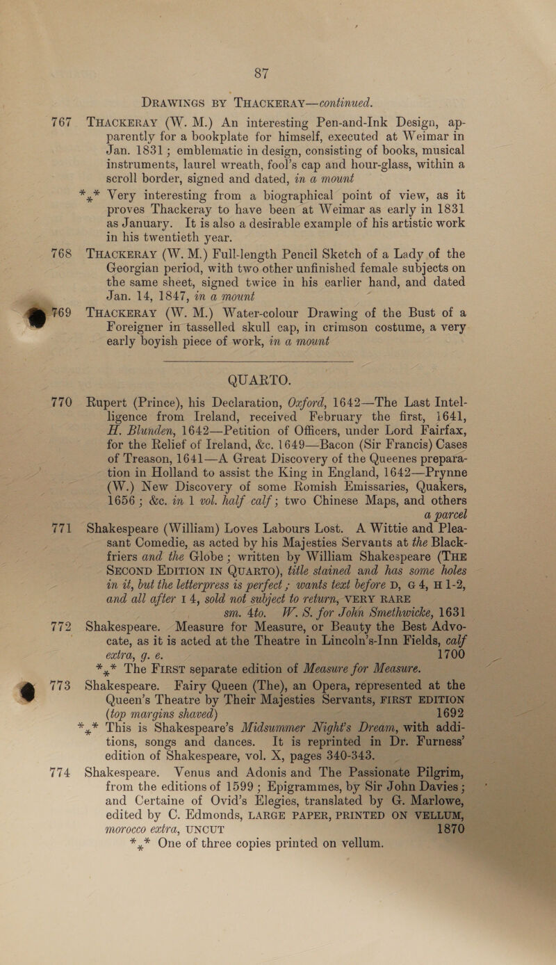 DRAWINGS BY THACKERAY—continued. 767 THACKERAY (W. M.) An interesting Pen-and-Ink Design, ap- parently for a bookplate for himself, executed at Weimar in Jan. 1831; emblematic in design, consisting of books, musical instruments, laurel wreath, fool’s cap and hour-glass, within a scroll border, signed and dated, in a mount *,* Very interesting from a biographical point of view, as it proves Thackeray to have been at Weimar as early in 1831 as January. It is also a desirable example of his artistic work in his twentieth year. 768 THACKERAY (W.M.) Full-length Pencil Sketch of a Lady of the Georgian period, with two other unfinished female subjects on the same sheet, signed twice in his earlier hand, and dated Jan. 14, 1847, wn a mount “769 THACKERAY (W. M.) Water-colour Drawing of the Bust of a Foreigner in tasselled skull cap, in crimson costume, a very early boyish piece of work, in a mount   QUARTO. 770 Rupert (Prince), his Declaration, Oxford, 1642—The Last Intel- ligence from Ireland, received February the first, 1641, H, Blunden, 1642—Petition of Officers, under Lord Fairfax, for the Relief of Ireland, &amp;c. 1649—Bacon (Sir Francis) Cases of Treason, 1641—A Great Discovery of the Queenes prepara- tion in Holland to assist the King in England, 1642—Prynne (W.) New Discovery of some Romish Emissaries, Quakers, 1656 ; &amp;e. in 1 vol. half calf; two Chinese Maps, and others 3 a parcel 771 Shakespeare (William) Loves Labours Lost. A Wittie and Plea- sant Comedie, as acted by his Majesties Servants at the Black- friers and the Globe ; written by William Shakespeare (THE SECOND EDITION IN QUARTO), teéle stained and has some holes in tt, but the letterpress is perfect ; wants teat before D, G4, H 1-2, and all after 14, sold not subject to return, VERY RARE ; sm. 4to. WS. for Johin Smethwicke, 1631 _ 772 Shakespeare. Measure for Measure, or Beauty the Best ‘Advo- : cate, as it is acted at the Theatre in Lincoln’s-Inn Fields, calf cata, GG. | 1700 =* The First separate edition of Measure for Measure. 3 773 Shakespeare. Fairy Queen (The), an Opera, represented at the — wy Queen’s Theatre by Their Majesties Servants, FIRST EDITION Rane (top margins shaved) 1692 ee *.* This is Shakespeare’s Midsummer Nighi’s Dream, with addi- tions, songs and dances. It is reprinted in Dr. Furness’ edition of Shakespeare, vol. X, pages 340-349. 774 Shakespeare. Venus and Adonis and The Passionate Pilgritn, from the editions of 1599; Hpigrammes, by Sir John Davies ; — and Certaine of Ovid’s Elegies, translated by G. Marlowe, = edited by C. Edmonds, LARGE PAPER, PRINTED ON VELLUM, morocco extra, UNCUT TOR ss. *,* One of three copies printed on vellum. 