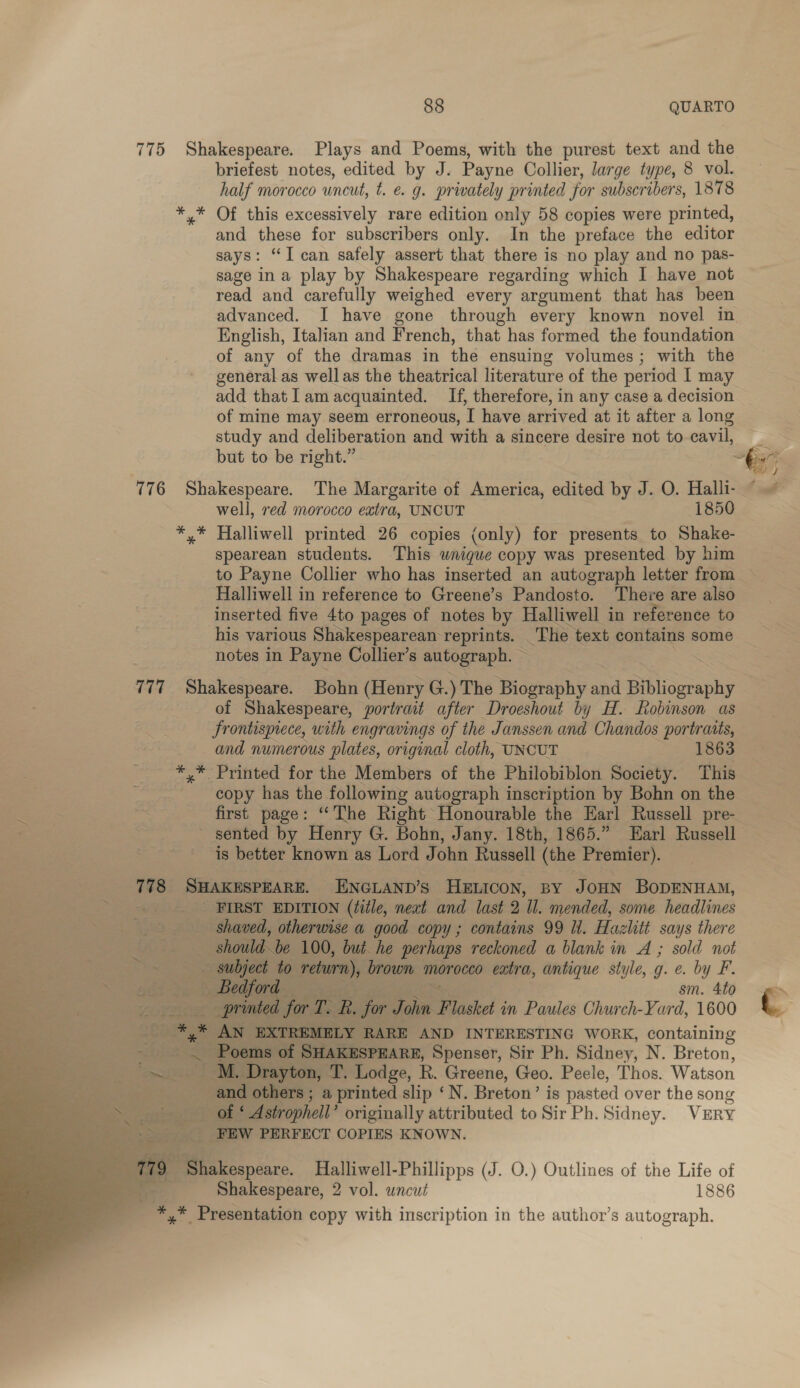 775 Shakespeare. Plays and Poems, with the purest text and the briefest notes, edited by J. Payne Collier, large type, 8 vol. half morocco uncut, te. g. privately printed for subscribers, 1878 *.* Of this excessively rare edition only 58 copies were printed, and these for subscribers only. In the preface the editor says: “I can safely assert that there is no play and no pas- sage ina play by Shakespeare regarding which I have not read and carefully weighed every argument that has been advanced. I have gone through every known novel in English, Italian and French, that has formed the foundation of any of the dramas in the ensuing volumes; with the general as well as the theatrical literature of the period I may add that Iam acquainted. If, therefore, in any case a decision of mine may seem erroneous, I have arrived at it after a long study and deliberation and with a sincere desire not to cavil, _ but to be right.” ~ 776 Shakespeare. The Margarite of America, edited by J. O. Halli-_ well, red morocco extra, UNCUT 1850 *,* Halliwell printed 26 copies (only) for presents to Shake- spearean students. This wnigue copy was presented by him to Payne Collier who has inserted an autograph letter from Halliwell in reference to Greene’s Pandosto. There are also inserted five 4to pages of notes by Halliwell in reference to his various Shakespearean: reprints. The text contains some notes in Payne Collier’s autograph. — 7 77 Shakespeare. Bohn (Henry G.) The Biography he Bibliography of Shakespeare, portrait after Droeshout by H. Robinson as frontispiece, with engravings of the Janssen and Chandos portraits, and numerous plates, original cloth, UNCUT 1863 *,* Printed for the Members of the Philobiblon Society. This copy has the following autograph inscription by Bohn on the first page: ‘The Right Honourable the Earl Russell pre- - sented by Henry G. Bohn, Jany. 18th, 1865.” Earl Russell is better known as Lord John Russell (the Premier). 778 SHAKESPEARE. ENGLAND’S HELICON, BY JOHN BODENHAM, : _ FIRST EDITION (¢itle, next and last 2 ll. mended, some headlines shaved, otherwise a good copy ; contains 99 ll. Hazlitt says there should “be 100, but he perhaps reckoned a blank in A ; sold not _ subject to return), brown morocco extra, antique style, g. e. by F. Sullediotd | sm. 4to printed for KS for Don Flasket in Paules Church-Yard, 1600 cus *, at AN EXTREMELY RARE AND INTERESTING WORK, containing fi — Poems of SHAKESPEARE, Spenser, Sir Ph. Sidney, N. Breton, ea ~ M. Drayton, ‘T. Lodge, R. Greene, Geo. Peele, Thos. RF etson me and others ; a printed slip ‘N. Breton’ is pasted over the song “Seer Oa! Astrophell’ originally attributed to Sir Ph. Sidney. VERY &gt; __—‘*FEW PERFECT COPIES KNOWN. 79, ' Shakespeare. MHalliwell-Phillipps (J. O.) Outlines of the Life of Shakespeare, 2 vol. uncut 1886 %*,* Presentation copy with inscription in the author's autograph. 
