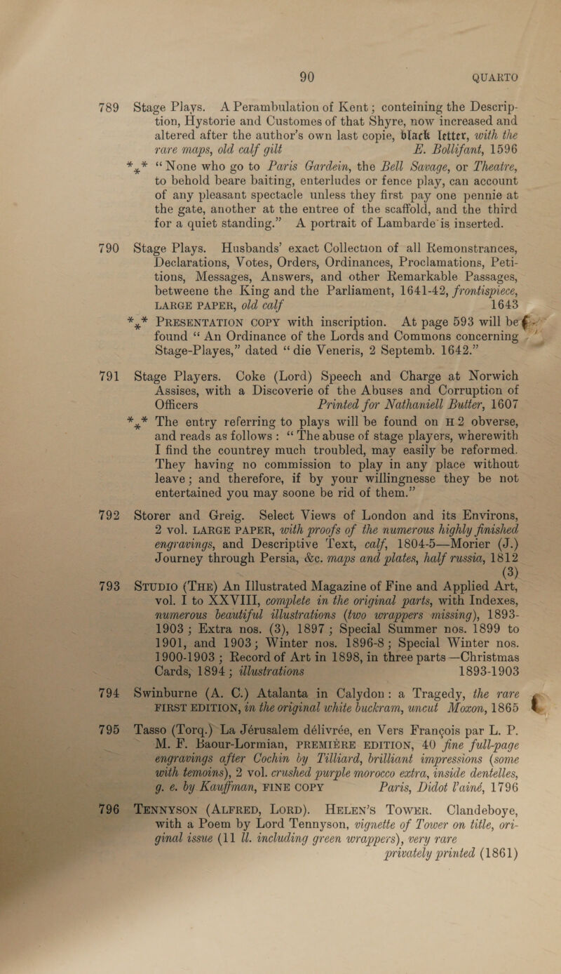 789 Stage Plays. A Perambulation of Kent; conteining the Descrip- tion, Hystorie and Customes of that Shyre, now increased and altered after the author’s own last copie, black Tetter, with the rare maps, old calf gult EL. Bollifant, 1596 *,* “None who go to Paris Gardein, the Bell Savage, or Theatre, to behold beare baiting, enterludes or fence play, can account of any pleasant spectacle unless they first pay one pennie at the gate, another at the entree of the scaffold, and the third for a quiet standing.” &lt;A portrait of Lambarde is inserted. 790 Stage Plays. Husbands’ exact Collection of all Remonstrances, Declarations, Votes, Orders, Ordinances, Proclamations, Peti- tions, Messages, Answers, and other Remarkable Passages, betweene the King and the Parliament, 1641-42, frontispiece, LARGE PAPER, old calf 1643 Stage-Playes,” dated “die Veneris, 2 Septemb. 1642.” 791 Stage Players. Coke (Lord) Speech and Charge at Norwich Assises, with a Discoverie of the Abuses and Corruption of Officers | Printed for Nathaniell Butter, 1607. *,* The entry referring to plays will be found on H2 obverse, and reads as follows: “‘ The abuse of stage players, wherewith I find the countrey much troubled, may easily be reformed. They having no commission to play in any place without leave; and therefore, if by your willingnesse they be not entertained you may soone be rid of them.” 792 Storer and Greig. Select Views of London and its Environs, 2 vol. LARGE PAPER, with proofs of the numerous highly finished engravings, and Descriptive Text, calf, 1804-5—Morier (J.) vol. I to XXVIII, complete in the original parts, with Indexes, numerous beautiful illustrations (two wrappers missing), 1893- : _ 1903 ; Extra nos. (3), 1897; Special Summer nos. 1899 to 1901, and 1903; Winter nos. 1896-8 ; Special Winter nos. s 1900-1903 ; Record of Art in 1898, in three parts —Christmas ~ —- Cards&gt; 1894 ; ilustrations 1893-1903 794 Swinburne (A. C.) Atalanta in Calydon 18 Tragedy, the rare _ FIRST EDITION, in the original white buckram, uncut Moxon, 1865 795 Tasso (Torg.) La Jérusalem délivrée, en Vers Francois par L. P. &gt;’ M. F. Baour-Lormian, PREMIERE EDITION, 40 fine full-page engravings afier Cochin by Tilliard, brilliant impressions (some with temoins), 2 vol. crushed purple morocco extra, inside dentelles, -g. &amp; by Kauffman, FINE COPY Paris, Didot Painé, 1796     | TENNYSON (ALFRED, LorD). HeELEN’s Towrr. Clandeboye, ; with a Poem by Lord Tennyson, vignette of Tower on title, ort- ginal issue (11 Ul. including green wrappers), very rare privately printed (1861) hb ; -: t