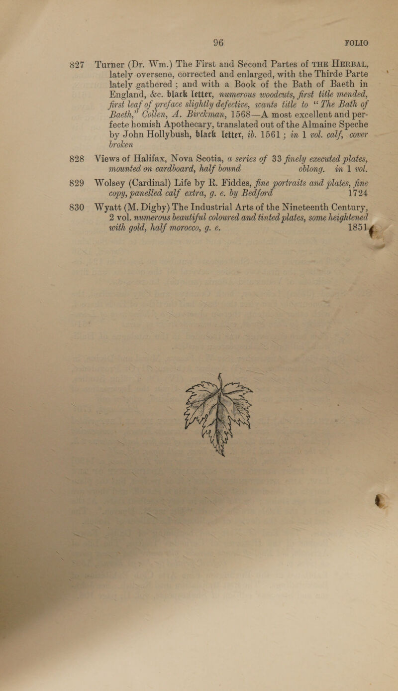 827 Turner (Dr. Wm.) The First and Second Partes of THE HERBAL, lately oversene, corrected and enlarged, with the Thirde Parte lately gathered ; and with a Book of the Bath of Baeth in England, &amp;c. black letter, numerous woodcuts, first title mended, first leaf of preface slightly defective, wants title to ‘The Bath of Baeth,” Collen, A. Birckman, 1568—A most excellent and per- fecte homish Apothecary, translated out of the Almaine Speche by John Hollybush, black Iettev, ib. 1561; in 1 vol. calf, cover broken 828 Views of Halifax, Nova Scotia, a series of 33 finely executed plates, mounted on cardboard, half bound oblong. im 1 vol. 829 Wolsey (Cardinal) Life by R. Fiddes, fine Fake and plates, fine copy, panelled calf extra, g. e. by Bedfor pipe ie: 830 Wyatt (M. Digby) The Industrial Arts of the Nineteenth Century, ee 2 vol. numerous beautiful coloured and tinted plates, some heightened = with gold, half morocco, g. ¢. 185  