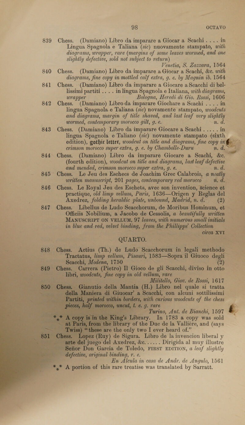 839 Chess. (Damiano) Libro da imparare a Giocar a Scachi.... in Lingua Spagnola e Taliana (sic) nuovamente stampato, with diagrams, wrapper, rare (margins of some leaves wormed, and one slightly defective, sold not subject to return) Venetia, S. Zazzara, 1564 840 Chess. (Damiano) Libro da imparare a Giocar a Scachi, &amp;c. with diagrams, fine copy in mottled calf extra, g. e. by Magnin ib. 1564 841 Chess. (Damiano) Libro da imparare a Giocare a Scacchi di bel- lissimi partiti .. . . in lingua Spagnola e Italiana, with diagrams, wrapper Bologna, Heredi di Gio. Rossi, 1606 | 842 Chess. (Damiano) Libro da imparare Giochare a Scachi .... in lingua Spagnola e Taliana (sic) novamente stampato, woodcuts and diagrams, margin of title shaved, and last leaf very slightly wormed, contemporary morocco gilt, g. é. n.d. 843 Chess. (Damiano) Libro da imparare Giocare a Scachi.... . in lingua Spagnola e Taliano (sic) novamente stampato (sixth edition), gothic letter, woodcut on tetle and diagrams, fine copy in crimson morocco super extra, g. é. by Chambolle-Duru n. d. 844 Chess. (Damiano) Libro da imparare Giocare a Scachi, &amp;c. © (fourth edition), woodcut on title and diagrams, last leaf defective and mended, crimson morocco super extra, g. @. n. d. 845 Chess. Le Jeu des Eschecs de Joachim Grec Calabrois, a neatly written manuscript, 201 pages, contemporary red morocco n. de 846 Chess. Le Royal Jeu des Eschets, avec son invention, Science et practique, old limp vellum, Paris, 1636—Origen y Reglas del Axedrez, folding heraldic plate, unbound, Madrid, n. d. (2) 847 Chess. Libellus de Ludo Scacchorum, de Moribus Hominum, et Officiis Nobilium, a Jacobo de Cessolis, a beautifully written MANUSCRIPT ON VELLUM, 97 leaves, with numerous small initials in blue and-red, velvet binding, from the peda Collection cored, XVI QUARTO. Sas 2 848 Chess. Actius (Th.) de Budo Scacchorum in legali methodo Tractatus, limp vellum, Pisauri, 1583—Sopra il Giuoco degli Scacchi, Modena, £100) &gt;) &gt; (2) 849 Chess. Carrera (Pietro) Il Gioco de gli Scacchi, diviso in otto ~ libri, woodcuts, fine copy am old vellum, rare Militello, Gov. de Rossi, 1617 850 Chess. Gianutio della Mantia (H.) Libro nel quale si tratta er della Maniera di Giuocar’ a Scacchi, con alcuni sottilissimi - Partiti, printed within borders, with curious woodcuts of the chess HOE Ue morocco, uncut, t. @. g. rare ae Turino, Ant. de Bianchi, 1597 HF A ee vy isi the King’s Library. In 1783 a copy was sold ~ at Paris, from the library of the Duc de la Valliére, and (says &gt; _—‘ Twiss) “these are the only two I ever heard of.” 851 Chess. Lopez (Ruy) de Sigura. Libro de la invencion liberal y arte del juego del Axedrez, &amp;c...... Dirigida al muy illustre Sefior Don Garcia de Toledo, FIRST EDITION, a leaf slightly defective, original binding, r. e. En Alcula in casa de Andr. de Angulo, 1561 *,* A portion of this rare treatise was translated by Sarratt.   