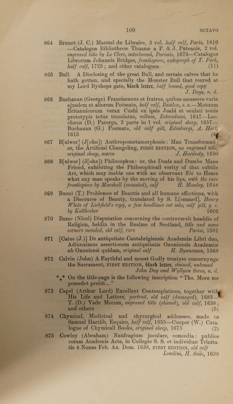 864 Brunet (J. C.) Manuel du Libraire, 3 vol. half calf, Paris, 1810 —Catalogus Bibliothecee Thuane a P. &amp; J. Puteanis, 2 vol. engraved title by Le Clerc, interleaved, Parisiis, 1679—Catalogus Librorum Johannis Bridges, Ir ontispicce, autograph of T. Park, half calf, 1725; and other catalogues (11) 865 Bull. A Disclosing of the great Bull, and certain calves that he hath gotten, and specially the Monster Bull that roared at my Lord Byshops gate, black letter, half bound, good copy J. Daye, n. d. 866 Buchanan (George) Franciscanus et fratres, quibus accessere varia ejusdem et aliorum Poémata, half calf, Basile, s. a.—Motuum Britannicorum verax Cushi ex ipsis Joabi et oculati testis prototypis totus translatus, vellum, Loterodami, 1647—Leo- cheus (D.) Parerga, 3 parts in 1 vol. original sheep, 1657— Buchanan (G.) Poemata, old calf gilt, Edinburgi, A. pk 867 Bflulwer! (J[ohn]) Anthropometamorphosis: Man Transformed ; or, the Artificial Changeling, FIRST EDITION, no engraved title, original sheep, scarce J. Har desty, 1650 868 B[ulwer] (J[ohn]) Philocophus: or, the Deafe and Dumbe Mans Friend, exhibiting the Philosophical verity of that subtile Art, which may inable one with an observant Eie to Heare what any man speaks by the moving of his lips, with the rare frontispiece by Marshall (mounted), calf Hi. Moseley, 1648 869 Buoni (T.) Problemes of Beautie and all humane affections, with a Discourse of Beauty, translated by S. Liennard], Henry White of Lichfield’s copy, a few headlines cut into, calf gilt, io é. by Kalthoeber 1606 870 Bume (Nicol) Disputation concerning the controversit headdis of Religion, heldin in the Realme of Scotland, title and some corners mended, old calf, rare Parise, 1581 =e 871 [Caius (J.)] De antiquitate Cantabrigiensis Academiz Libri duo, Adiunximus assertionem antiquitatis Oxoniensis Academix ab Oxoniensi quidam, original calf Hf, Bynneman, 1568 k 872 Calvin (John) A Faythful and moost Godly treatyse concernynge the Sacrament, FIRST EDITION, black letter, stained, unbound John Day and W yllyan Seres, n. d. &lt;2 *,* On the title-page 1 Is the following inscription “Tho. More me -__ possedet pretii... 873 Capel (Arthur Lord) Excellent Contemplations, together wit is 7 _-—~—s*HHis Life and Letters, portrait, old calf (damaged), 1683— ee ix aS ) Vade Mecum, ‘engraved tatle (shaved), old calf, 1638 ; ~~ and others (5) “874 ge Medicinal and chyrurgical addresses, made to _ Samuel Hartlib, Esquire, half calf, 1655—Cooper ( W.) Cata- . ~ logue of Chymicall Books, original sheep, 1675 (2) - 875 Cowley (Abraham) Naufragium joculare, comedia: publice ae coram Academis Acta, in Collegio S. 8. et individue Trinita- tis 4 Nonas Feb. An. Dom. 1638, FIRST EDITION, old calf Londini, H. Seile, 1638  