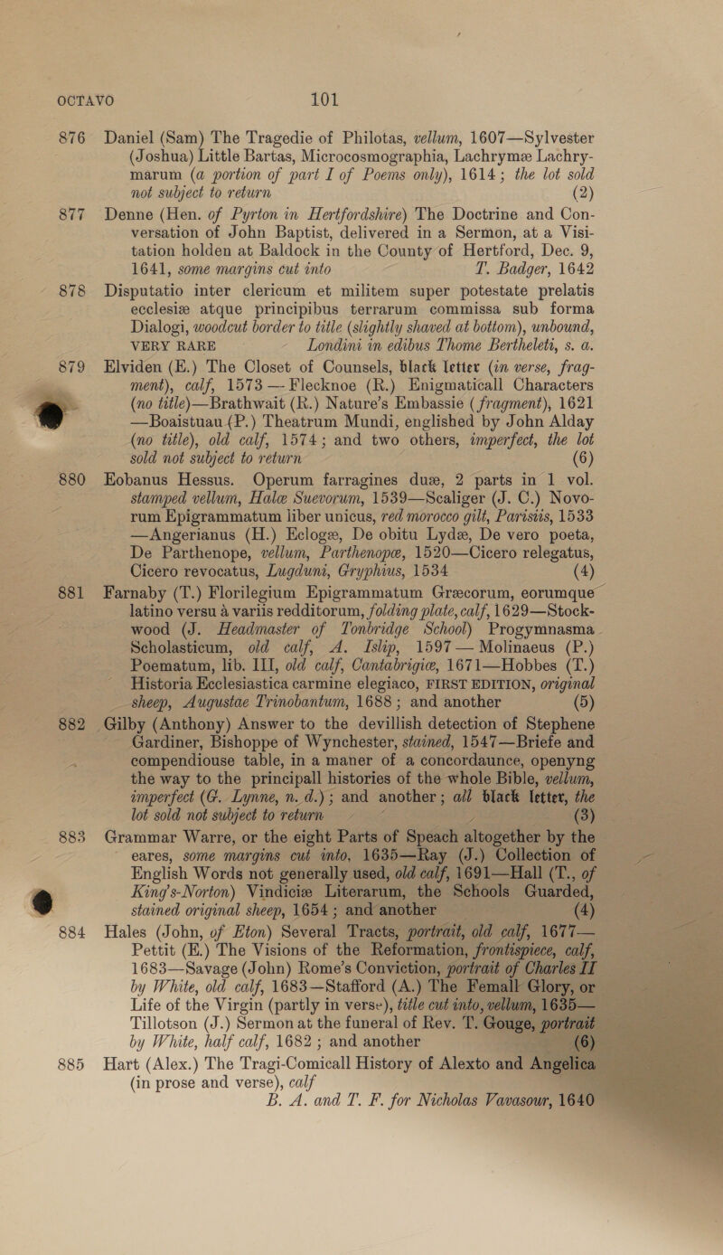 876 877 878 880 881 882 883 885 Daniel (Sam) The Tragedie of Philotas, vellum, 1607—Sylvester (Joshua) Little Bartas, Microcosmographia, Lachrymee Lachry- marum (a portion of part I of Poems only), 1614; the lot sold not subject to return (2) Denne (Hen. of Pyrton in Hertfordshire) The Doctrine and Con- versation of John Baptist, delivered in a Sermon, at a Visi- tation holden at Baldock in the County of Hertford, Dec. 9, 1641, some margins cut into T. Badger, 1642 Disputatio inter clericum et militem super potestate prelatis ecclesiz atque principibus terrarum commissa sub forma Dialogi, woodcut border to title (slightly shaved at bottom), unbound, VERY RARE Londini in edibus Thome Bertheleta, s. a. Elviden (.) The Closet of Counsels, black [etter (an verse, frag- ment), calf, 1573 —- Flecknoe (h.) Enigmaticall Characters (no title)—Brathwait (R.) Nature’s Embassie (fragment), 1621 —Boaistuau (P.) Theatrum Mundi, englished by John Alday (no title), old calf, 1574; and two others, imperfect, the lot sold not subject to return (6) Eobanus Hessus. Operum farragines dus, 2 parts in 1 vol. stamped vellum, Hale Suevorum, 1539—Scaliger (J. C.) Novo- rum Epigrammatum liber unicus, red morocco gilt, Paristis, 1533 —Angerianus (H.) Ecloge, De obitu Lydz, De vero poeta, De Parthenope, vellum, Parthenope, 1520—Cicero relegatus, Cicero revocatus, Lugduni, Gryphius, 1534 (4) Farnaby (T.) Florilegium Epigrammatum Grecorum, eorumque latino versu a variis redditorum, folding plate, calf, 1629—Stock- wood (J. Headmaster of Tonbridge School) Progymnasma.. Scholasticum, old calf, &lt;A. Islip, 1597 — Molinaeus (P.) Poematum, lib. III, old calf, Cantabrigiw, 1671—Hobbes (T.) Historia Ecclesiastica carmine elegiaco, FIRST EDITION, original sheep, Augustae Trinobantum, 1688 ; and another (5) Gardiner, Bishoppe of Wynchester, stained, 1547—Briefe and compendiouse table, in a maner of a concordaunce, openyng the way to the principall histories of the whole Bible, vellum, imperfect (4. Lynne, n.d.) ; and another ; ail black letter, the lot sold not subject to return (3) Grammar Warre, or the eight Parts of Speach altopether by the eares, some margins cut into, 1635—Ray (J.) Collection of English Words not generally used, old oalf 1691—Hall (T., of King’s-Norton) Vindiciee Literarum, the Schools Guarded, stained original sheep, 1654; and another (4) Hales (John, of Eton) Saver Tracts, portrait, old calf, 1677— Pettit (E.) The Visions of the Reformation, frontispiece, calf, 1683—Savage (John) Rome’s Conviction, portrait of Charles II by White, old calf, 1683—Stafford (A.) The Femall Glory, or Life of the Virgin (partly in verse), title cut into, vellum, 1635— Tillotson (J.) Sermon at the funeral of Rev. T. ‘Gouge, portrait by White, half calf, 1682 ; and another (6) (in prose and verse), calf B. A. and T. F. for Nicholas Vavasour, 1640