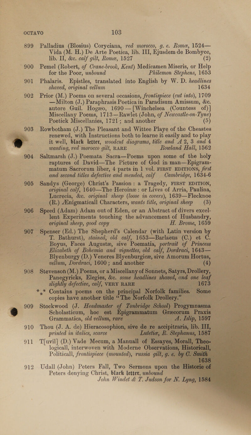 899 900 901 902  905 907 908 Palladius (Blosius) Coryciana, red morocco, g. e. Rome, 1524— Vida (M. H.) De Arte Poetica, lib. III, Ejusdem de Bombyce, lib. II, &amp;c. calf gilt, Rome, 1527 (2) Pemel (Robert, of Crane-brook, Kent) Medicamen Miseris, or Help for the Poor, unbound Philemon Stephens, 1653 Phalaris. Epistles, translated into English by W. D. headlines shaved, original vellum 1634 Prior (M.) Poems on several occasions, frontispiece (cut into), 1709 — Milton (J.) Paraphrasis Poeticain Paradisum Amissum, &amp;c. autore Guil. Hogeo, 1690—{Winchelsea (Countess of) | Miscellany Poems, 1713—Rawlet (John, of Newcastle-on-Tyne) Poetick Miscellanies, 1721; and another (5) Rowbotham (J.) The Pleasant’ and Wittee Playe of the Cheastes renewed, with Instructions both to learne it easily and to play it well, black letter, woodcut diagrams, title and A 2, 3 and 4 wanting, red morocco gilt, RARE Rowland Hall, 1562 Saltmarsh (J.) Poemata Sacra—Poems upon some of the holy raptures of David—The Picture of God in man—Epigram- matum Sacrornm liber, 4 parts in 1 vol. FIRST EDITIONS, first and second titles defective and mended, calf Cambridge, 1634-6 Sandys (George) Christ’s Passion: a Tragedy, FIRST EDITION, original calf, 1640—The Heroine : or Lives of Arria, Paulina, Lucrecia, &amp;c. original sheep (loose in covers), 1639—Flecknoe (R.) Ainigmaticall Characters, wants title, original sheep (3) Speed (Adam) Adam out of Eden, or an Abstract of divers excel- lent Experiments touching the advancement of Husbandry, original sheep, good copy Hf. Brome, 1659 Spenser (Ed.) The Shepherd’s Calendar (with Latin version by T. Bathurst), stained, old calf, 1653—Barlaeus (C.) et C. Boyus, Faces Auguste, sive Poematia, portrait of Princess Elizabeth of Bohemia and vignettes, old calf, Dordract, 1643— - Blyenburgy (D.) Veneres Blyenburgice, sive Amorum Hortus, vellum, Dordraci, 1600; and another | (4) Stevenson (M.) Poems, or a Miscellany of Sonnets, Sige Drollery, slightly defective, calf, VERY RARE eet 1673 *,* Contains poems on the principal Norfolk families. Some copies have another title “The Norfolk Drollery.” Stockwood (J. Headmaster of Tonbridge School) Progymnasma Grammatica, old vellum, rare A. Islip, 1597 Thou (J. A. de) Hieracosophion, sive de re accipitraria, lib. III, printed in italies, scarce | Lute, R. Stephanus, 1587 T{uvil] (D.) Vade Mecum, a Manuall of Essayes, Morall, Theo- logicall, interwoven with Moderne Observations, Historical, Peters denying Christ, black letter, unbound   