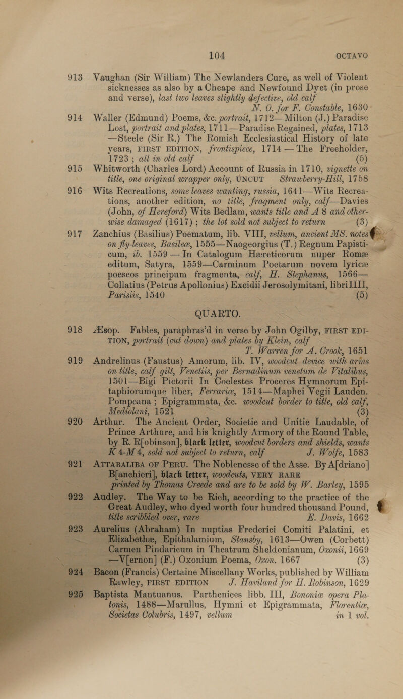 913 Vaughan (Sir William) The Newlanders Cure, as well of Violent sicknesses as also by a Cheape and Newfound Dyet (in prose and verse), last two leaves slightly defective, old calf N. 0. for F. Constable, 1630 914 Waller (Edmund) Poems, &amp;e. portrait, 1712—Milton (J.) Paradise Lost, portrait and plates, 1711—Paradise Regained, plates, 1713 —Steele (Sir R.) The Romish Ecclesiastical History of late years, FIRST EDITION, frontispiece, 1714 ——The Freeholder, 1723 ; all m old calf (5) 915 Whitworth (Charles Lord) Account of Russia in 1710, vignette on title, one original wrapper only, UNCUT = Strawberry-Hill, 1758 916 Wits Recreations, some leaves wanting, russia, 1641—Wits Recrea- tions, another edition, no title, fragment only, calf—Davies (John, of Hereford) Wits Bedlam, wants title and A 8 and other- wise damaged (1617) ; the lot sold not subject to return (3) &lt;2 917 Zanchius (Basilius) Poematum, lib. VIII, vellum, ancient MS. notes ; on fly-leaves, Basilee, 1555—Naogeorgius (T.) Regnum Papisti- cum, id, 1559— In Catalogum Hereticorum nuper Rome ~ editum, Satyra, 1559—Carminum Poetarum novem lyricz poeseos principum fragmenta, calf, H. Stephanus, 1566— Collatius (Petrus Apollonius) Exeidii Jerosolymitani, libriJ1I], Parisiis, 1540 : 3 (5) — QUARTO. 918 sop. Fables, paraphras’d in verse by John Ogilby, FIRST EDI- TION, portrait (cut down) and plates by Klein, calf | T. Warren for A. Crook, 1651 919 Andrelinus (Faustus) Amorum, lib. IV, woodcut device with arms on title, calf gilt, Venetius, per Bernadinum venetum de Vitalibus, 1501—Bigi Pictorii In Coelestes Proceres Hymnorum Epi- taphiorumque liber, Ferrarie, 1514—Maphei Vegii Lauden. ; Pompeana ; Epigrammata, &amp;c. woodcut border to title, old calf, ear 5 — Mediolani, 1521 = (3) 920 Arthur. The Ancient Order, Societie and Unitie Laudable, of Prince Arthure, and his knightly Armory of the Round Table, | by R. R[obinson], black letter, woodcut borders and shields, wants &lt; K4M 4, sold not subject to return, calf J. Wolfe, 1583 921 ATTABALIBA OF PERU. The Noblenesse of the Asse. By A[driano] Bfanchieri], black letter, woodcuts, VERY RARE | ~ printed by Thomas Creede and are to be sold by W. Barley, 1595 Audley. The Way to be Rich, according to the practice of the — Great Audley, who dyed worth four hundred thousand Pound, title scribbled over, rare E. Davis, 1662 Aurelius (Abraham) In nuptias Frederici Comiti Palatini, et Elizabethe, Epithalamium, Stansby, 1613—Owen (Corbett) Carmen Pindaricum in Theatrum Sheldonianum, Ozonii, 1669 _ _ ~-=V{ernon] (F.) Oxonium Poema, Oxon. 1667 (3) 924 Bacon (Francis) Certaine Miscellany Works, published by William Rawley, FIRST EDITION J. Haviland for H. Robinson, 1629 Baptista Mantuanus. Parthenices libb. III, Bononiw opera Pla- tonis, 1488—Marullus, Hymni et Epigrammata, Florentic, Societas Colubris, 1497, vellum in 1 vol. 