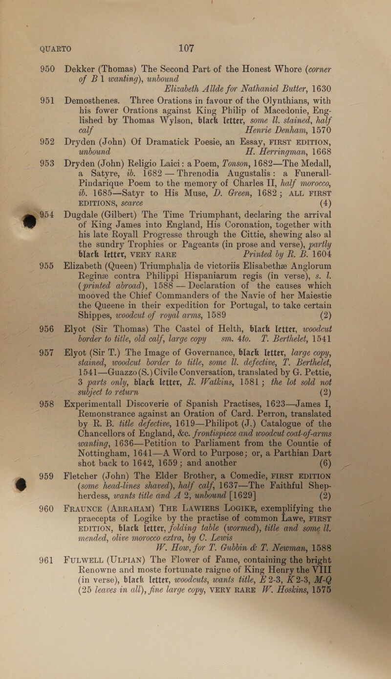 951 952 953 958 959 960 961 of B1 wanting), unbound Elizabeth Allde for Nathaniel Butter, 1630 Demosthenes. Three Orations in favour of the Olynthians, with his fower Orations against King Philip of Macedonie, Eng- lished by Thomas Wylson, black letter, some Il. stained, half calf Henrie Denham, 1570 Dryden (John) Of Dramatick Poesie, an Essay, FIRST EDITION, unbound H, Herringman, 1668 Dryden (John) Religio Laici: a Poem, Tonson, 1682—The Medall, a Satyre, 7b. 1682 —Threnodia Augustalis: a Funerall- Pindarique Poem to the memory of Charles II, half morocco, ib. 1685—Satyr to His Muse, D. Green, 1682; ALL FIRST EDITIONS, scarce (4) Dugdale (Gilbert) The Time Triumphant, declaring the arrival of King James into England, His Coronation, together with his late Royall Progresse through the Cittie, shewing also al the sundry Trophies or Pageants (in prose and verse), partly black letter, VERY RARE Printed by Rh. B. 1604 Elizabeth (Queen) Triumphalia de victoriis Elisabethe Anglorum Regine contra Philippi Hispaniarum regis (in verse), s. J. (printed abroad), 1588 — Declaration of the causes which mooved the Chief Commanders of the Navie of her Maiestie the Queene in their expedition for Portugal, to take certain Shippes, woodcut of royal arms, 1589 (2) Elyot (Sir Thomas) The Castel of Helth, black letter, woodcut border to title, old calf, large copy sm. 4to. T. Berthelet, 1541 Elyot (Sir T.) The Image of Governance, black letter, large copy, stained, woodcut border to title, some ll. defective, T. Berthelet, 1541—Guazzo(S.) Civile Conversation, translated by G. Pettie, 3 parts only, black letter, R. Watkins, 1581; the lot sold not subject to return (2) Experimentall Discoverie of Spanish Practises, 1623—James I, Remonstrance against an Oration of Card. Perron, translated by R. B. title defective, 1619—Philipot CJ. _ Catalogue of the Chancellors of England, &amp;c. frontispiece and woodcut coat-of-arms wanting, 1636—Petition to Parliament from the Countie of Nottingham, 1641—A Word to Purpose; or, a Parthian Dart shot back to 1642, 1659; and another (6) Fletcher (John) The Elder Brother, a Comedie, FIRST EDITION (some head-lines shaved), he calf, 1637—The Faithful Shep- herdess, wants title and A 2, unbound [1629] (2) FRAUNCE (ABRAHAM) THE LAWwiine LOGIKE, exemplifying the praecepts of Logike by the practise of common Lawe, FIRST — EDITION, black letter, folding table (wormed), title and some i. mended, olive morocco extra, by C. Lewis | W. How, for T. Gubbin &amp; T. Newman, 1588 FULWELL (ULPIAN) The Flower of Fame, containing the bright — Renowne and moste fortunate raigne of King Henry the }   