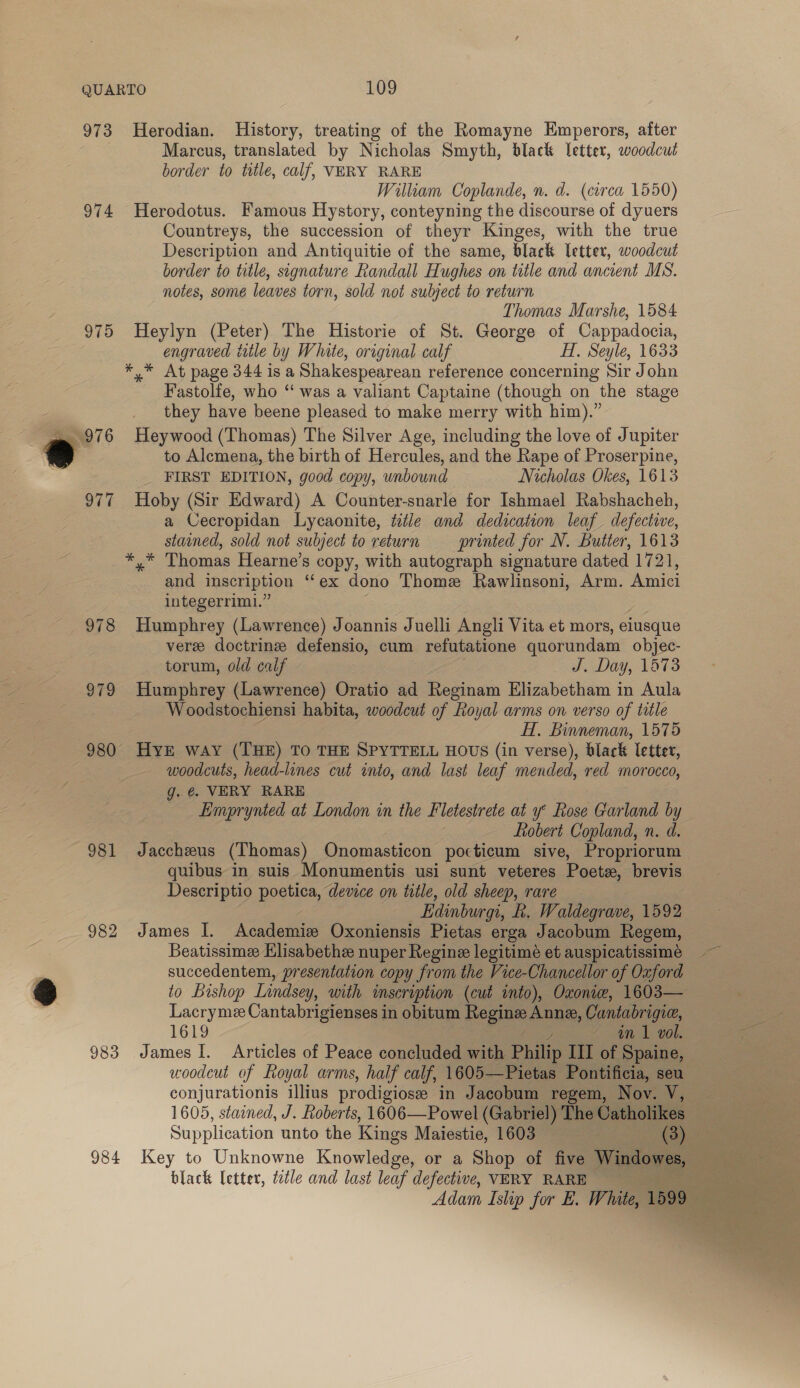 973 974 975 981 982 983 984 Herodian. History, treating of the Romayne Emperors, after Marcus, translated by Nicholas Smyth, black letter, woodcut border to title, calf, VERY RARE William Coplande, n. d. (circa 1550) Herodotus. Famous Hystory, conteyning the discourse of dyuers Countreys, the succession of theyr Kinges, with the true Description and Antiquitie of the same, black letter, woodcut border to title, signature Randall Hughes on title and ancient MS. notes, some leaves torn, sold not subject to return Thomas Marshe, 1584 Heylyn (Peter) The Historie of St. George of Cappadocia, engraved tle by White, original calf HH, Seyle, 1633 *,* At page 344 is a Shakespearean reference concerning Sir John Fastolfe, who “ was a valiant Captaine (though on the stage they have beene pleased to make merry with him).” Heywood (Thomas) The Silver Age, including the love of Jupiter to Alemena, the birth of Hercules, and the Rape of Proserpine, _ FIRST EDITION, good copy, unbound Nicholas Okes, 1613 Hoby (Sir Edward) A Counter-snarle for Ishmael Rabshacheh, a Cecropidan Lycaonite, title and dedication leaf defective, stained, sold not subject to return — printed for N. Butter, 1613 *,* Thomas Hearne’s copy, with autograph signature dated 1721, and inscription “* ex dono Thome Rawlinsoni, Arm. Amici integerrimi.” Humphrey (Lawrence) Joannis Juelli Angli Vita et mors, elusque vere doctrine defensio, cum refutatione quorundam objec- torum, old calf J. Day, 1673 Humphrey (Lawrence) Oratio ad Reginam Elizabetham in Aula Woodstochiensi habita, woodcut of Royal arms on verso of title HT, Binneman, 1575 woodcuts, head-lines cut into, and last leaf mended, red morocco, g. @. VERY RARE Eimprynted at London in the Fletestrete at y° Rose Garland by fobert Copland, n. d. Jaccheus (Thomas) Onomasticon pocticum sive, Propriorum quibus in suis Monumentis usi sunt veteres Poets, brevis Descriptio poetica, device on title, old sheep, rare — Edinburgi, hk. Waldegrave, 1592 James I. Academiz Oxoniensis Pietas erga Jacobum Regem, succedentem, presentation copy from the Vice-Chancellor of Oxford to Bishop Lindsey, with inscription (cut into), Oxonic, 1603— Lacryme Cantabrigienses in obitum Regine soe Cantabrigic, 1619 ~ an 1 vol. James I. Articles of Peace concluded with Pike III of Spaine, © woodcut of Royal arms, half calf, 1605—Pietas Pontificia, seu conjurationis illius prodigiosee in Jacobum regem, Nov. V, 1605, stained, J. Roberts, 1606—Powel (Gabriel) The Catholikes Supplication unto the Kings Maiestie, 1603 (Ba 35 black letter, ttle and last leaf defective, VERY RARE ; Adam Islip for E. White, 1599 