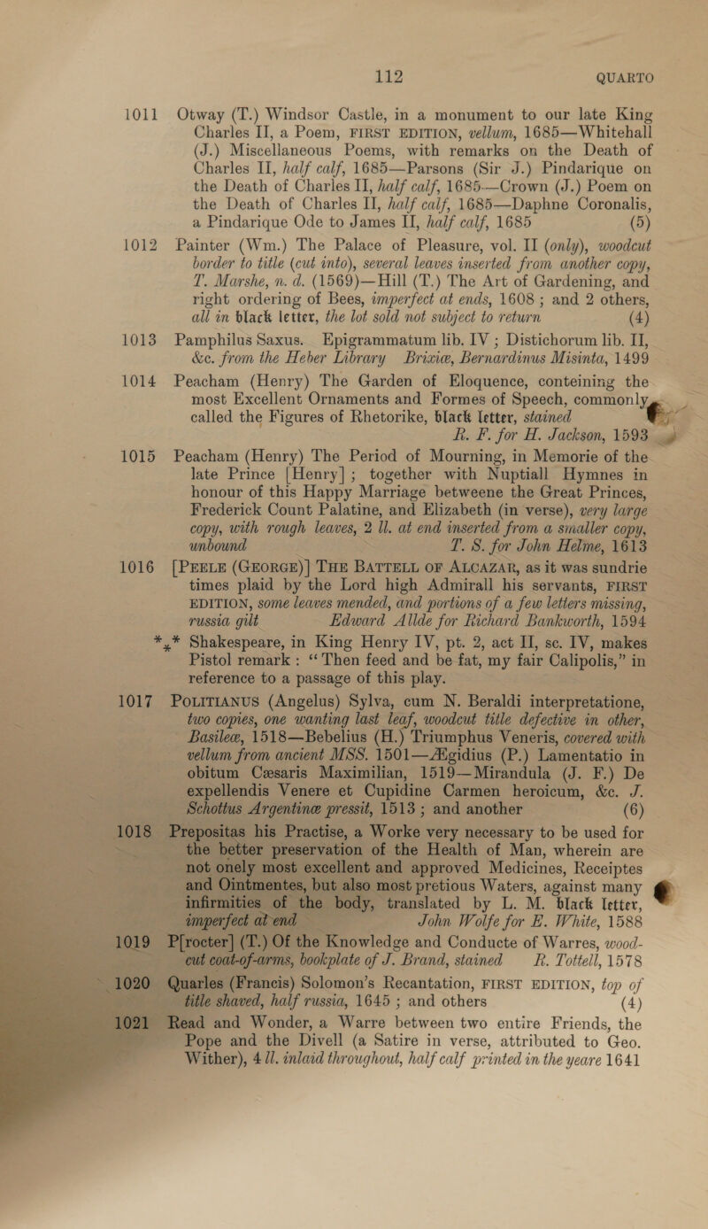 1011 Otway (T.) Windsor Castle, in a monument to our late King Charles II, a Poem, FIRST EDITION, vellum, 1685— Whitehall (J.) Miscellaneous Poems, with remarks on the Death of Charles II, half calf, 1685—Parsons (Sir J.) Pindarique on the Death of Charles II, half calf, 1685-—Crown (J.) Poem on the Death of Charles IT, half calf, 1685—-Daphne Coronalis, a Pindarique Ode to James II, half calf, 1685 (5) 1012 Painter (Wm.) The Palace of Pleasure, vol. II (only), woodcut border to title (cut into), several leaves inserted from another copy, T. Marshe, n. d. (1569)— Hill (T.) The Art of Gardening, and right ordering of Bees, imperfect at ends, 1608 ; and 2 others, all in black letter, the lot sold not subject to return (4) 1013 Pamphilus Saxus.. Epigrammatum lib. IV ; Distichorum lib. II, &amp;e. from the Heber Library Brine, Bernardinus Misinta, 1499 1014 Peacham (Henry) The Garden of Eloquence, conteining the most Excellent Ornaments and Formes of Speech, commonly, called the Figures of Rhetorike, black letter, staened h. F. for H. Jackson, 1593. ae 1015 Peacham (Henry) The Period of Mourning, in Memorie of the late Prince [Henry]; together with Nuptiall Hymnes in honour of this Happy Marriage betweene the Great Princes, Frederick Count Palatine, and Elizabeth (in verse), very large copy, with rough leaves, 2 ll. at end inserted from a smaller copy, unbound I. 8. for John Helme, 1613 1016 [PEELE (GEORGE) } THE BATTELL OF ALCAZAR, as it was sundrie times plaid by the Lord high Admirall his servants, FIRST EDITION, some leaves mended, and portions of a few letters missing, russia gilt Edward Allde for Richard Bankworth, 1594 see Shakespeare, in King Henry IV, pt. 2, act II, sc. IV, makes Pistol remark : “Then feed and be fat, my fair Calipolis,” in reference to a passage of this play. 1017 PoLiTi1ANus (Angelus) Sylva, cum N. Beraldi interpretatione, two copies, one wanting last leaf, woodcut title defective in other, Basile, 1518—Bebelius (H.) Triumphus Veneris, covered with vellum from ancient MSS. 1501—Aigidius (P.) Lamentatio in obitum Cesaris Maximilian, 1519—Mirandula (J. F.) De -expellendis Venere et Cupidine Carmen heroicum, &amp;c. J. Schottus Argentine pressit, 1513; and another = (6) 1018 Prepositas s his Practise, a Wks. very necessary to be used for the better preservation of the Health of Man, wherein are not onely most excellent and approved Medicines, Receiptes and Ointmentes, but also most pretious Waters, against many € infirmities of the. body, translated by L. M. black letter, imperfect at end — John Wolfe for E. White, 1588 P{rocter] (T.) Of the Knowledge and Conducte of Warres, wood- cut coat-of-arms, bookplate ay. Brand, stained sR. Tottell, 1578 Quarles (Francis) Solomon’s Recantation, FIRST EDITION, top of title shaved, half russia, 1645 ; and others (4) 1021 Read and Wonder, a Warre Btpvoen two entire Friends, the se Pope and the Divell (a Satire in verse, attributed to Geo. Wither), 4/0. inlaid throughout, half calf printed in the yeare 1641 