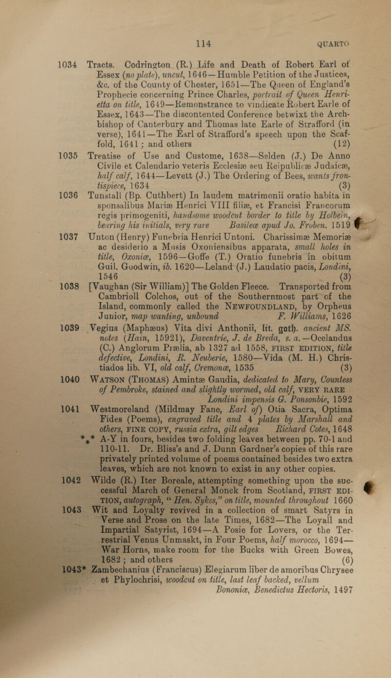 Essex (no plate), uncut, 1646— Humble Petition of the Justices, &amp;c. of the County of Chester, 1651—The Queen of England’s Prophecie concerning Prince Charles, portrait of Queen Henri- elta on title, 1649—Remonstrance to vindicate Robert Earle of Essex, 164 3—The discontented Conference betwixt the Arch- bishop of Canterbury and Thomas late Earle of Strafford (in verse), 1641—The Earl of Strafford’s speech upon the Scaf- fold, 1641; and others (12) Civile et Calendario veteris Ecclesiz seu Reipublice Judaica, half calf, 1644—Levett (J.) The Ordering of Bees, wants fron- tispiece, 1634 (3) 1036 Tunstall (Bp. Cuthbert) In laudem matrimonii oratio habita in sponsalibus Mariz Henrici VIII filiz, et Francisi Francorum regis primogeniti, handsome woodcut border to title by Holbein, title, Oxonie, 1596—Goffe (T.) Oratio funebris in obitum Guil. Goodwin, 1b. 1620—Leland (J.) Laudatio pacis, Londini, 1546 3) 1038 [Vaughan (Sir William)] The Golden Fleece. Transported ace Cambrioll Colchos, out. of the Southernmost part of the Island, commonly called the NEWFOUNDLAND, by Orpheus Junior, map wanting, unbound | : F. W uliams, 1626 1039 Vegius (Mapheus) Vita divi Anthonii, lit. goth. ancient MS. notes (Hain, 15921), Daventrie, J. de ‘Breda, s. a. —Ocelandus (C.) Anglorum Preelia, ab 1327 ad 1558, FIRST EDITION, tile defective, Londini, R. ’ Neuberie, 1580—Vida (M. H.) Chris- tiados lib. VI, old calf, Cremone, 1535 (3) 1040 Watson (THOMAS) Amintz Gaudia, dedicated to Mary, Countess of Pembroke, stained and slightly wormed, old calf, VERY RARE | ~Londini impensis G. Ponsonbie, 1592 1041 Westmoreland (Mildmay Fane, Earl of) Otia Sacra, Optima Fides (Poems), engraved title and 4 plates by Marshali. and others, FINE COPY, russia extra, gilt edges Richard Cotes, 1648 . *,* A-Y in fours, besides two folding leaves between pp. 7 0-1 and ‘ 3 —.- 110-11. Dr. Bliss’s and J. Dunn Gardner’s copies of this rare ; privately printed volume of poems contained besides two extra | .. _ Jeaves, which are not known to exist in any other copies. &lt; 1042 Wilde (R.) Iter Boreale, attempting something upon the suc- cessful March of General Monck from Scotland, FIRST EDI-      : TION, Leva “ Fen, Sykes, ” on title, mounted throughout 1660 1043. fail and Loyalty revived in a collection of smart Satyrs in Verse ee rose on the late Times, 1682—The Loyall and Impartial Satyrist, 1694—-A Posie for Lovers, or the Ter- restrial Venus Unmaskt, in Four Poems, half morocco, 1694— - War Horns, make room for the Bucks with Green Bowes, 1682; and others (6) asmbecanins (Franciscus) Elegiarum liber de amoribus Chrysee “yet &lt;oieaeaial woodcut on title, last leaf backed, vellum Bononice, Benedictus Hectoris, 1497 