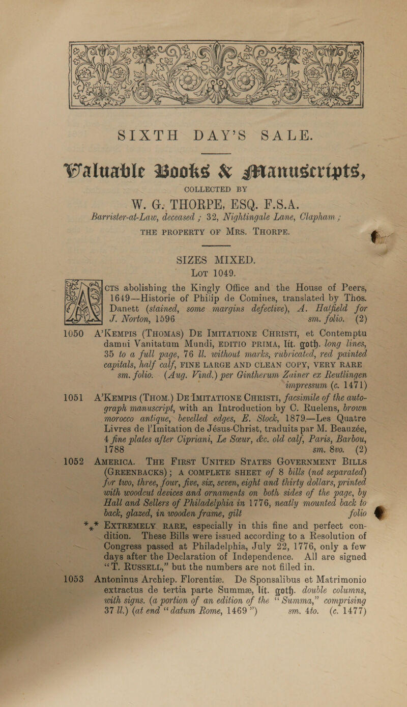   WPaluable Books &amp; Manuscripts, COLLECTED BY W. G: THORPE, ESQ. F.S.A. Barrister-at-Law, deceased ; 32, Nightingale Lane, Clapham , THE PROPERTY OF Mrs. THORPE. t Pe 5 ih  SIZES MIXED. Lot 1049. \|OTS abolishing the Kingly Office and the House of Peers, 1649—-Historie of Philip de Comines, translated by Thos. Danett (stained, some margins defective), A. Hatfield for J. Norton, 1596. sm. folio, (2) 1050 A’Kempis (THomas) DE IMITATIONE CHRISTI, et Contemptu damui Vanitatum Mundi, EDITIO PRIMA, lit. goth.long lines, — 35 to a full page, 76 Ul. without marks, rubricated, red ‘painted capitals, half calf, FINE LARGE AND CLEAN COPY, VERY RARE ~ sm. folio. (Aug. Vind.) per Gintherum Zuiner ex Reutlingen ~umpressum (c. 1471) 1051 A’Kempis (THom.) De IMITATIONE CuRIstTI, facsimile of the auto- graph manuscript, with an Introduction by C. Ruelens, brown morocco antique, bevelled edges, E. Stock, 1879—Les Quatre Livres de |’ Imitation de Jésus-Christ, traduits par M. Beauzée, 4 rae plates after Cipriani, Le Seur, dc. old calf, Paris, Barbou, 1788 sm. 8vo. (2) - 1052 America. THe First UNITED STATES GOVERNMENT BILLS (GREENBACKS); A COMPLETE SHEET of 8 Dills (not separated) for two, three, four, five, six, seven, eight and thirty dollars, printed with woodeut devices and ornaments on both sides of the page, by Hall and Sellers of Philadelphia i in 1776, neatly mounted back to ~ back, glazed, in wooden frame, gilt folio @ EXTREM! LY. RARE, especially in this fine and perfect con- Cres ‘These Bills were issued according to a Resolution of ~ Congress passed at Philadelphia, July 22, 1776, only a few days after the Declaration of Independence. All are signed __—s “., RussELt,” but the numbers are not filled in. 3 Antoninus Archiep. Florentiz. De Sponsalibus et Matrimonio _ &amp;6xtractus de tertia parte Summe, lit. goth. double columns, with signs. (a portion of an edition of the ‘‘ Summa,” comprising 37 Il.) (at end “datum Rome, 1469”) sm. 4to. (c. 1477)  Se   