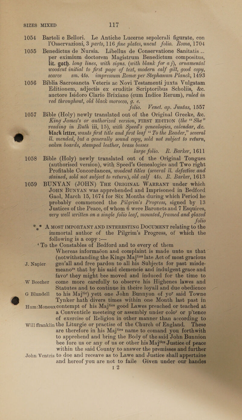 1054 Bartolie Bellori. Le Antiche Lucerne sepolerali figurate, con YOsservazioni, 3 parts, 116 fine plates, uncut folio. Loma, 1704 1055 SBenedictus de Nursia. Libellus de Conservatione Sanitatis... per eximium doctorem Magistrum Benedictum compositus, lit. goth. long lines, with signs. (with blank for a7), ornamental woodcut mitial to first page of teat, modern calf gilt, good copy, scarce sm. 4to. impressum Rome per Stephanum Planck, 1493 1056 Biblia Sacrosancta Veteris ac Novi Testamenti juxta Vulgatam Hditionem, adjectis ex eruditis Scriptoribus Scholiis, &amp;c. auctore Isidoro Clario Brixiano (cum Indice Rerum), ruled in red throughout, old black morocco, g. é. folio. Venet. ap. Juntas, 1557 1057 Bible (Holy) newly translated out of the Original Greeke, &amp;c. King James's or authorized version, FIRST EDITION (the “ She” reading in Ruth iii, 15), with Speed's genealogies, calendar, de. ea black letter, wants first ttle and first leaf ‘ To the Reader,” several a ll. mended, but a generally sound copy, sold not subject to return, oaken boards, stamped leather, brass bosses large folio. fh. Barker, 1611 1058 Bible (Holy) newly translated out of the Original Tongues (authorised version), with Speed’s Genealogies and Two right Profitable Concordances, woodcut titles (several il. defective and stained, sold not subject to return), old calf 4to. L. Barker, 1613 1059 BUNYAN (JOHN) THe OricGiINAL WARRANT under which JOHN BUNYAN was apprehended and Imprisoned in Bedford Gaol, March 15, 1674 for Six Months during which Period he probably commenced the Pilgrim's Progress, signed by 13 Justices of the Peace, of whom 6 were Baronets and 7 Esquires, very well written ona single folio leaf, mounted, framed and glazed folio *_* A MOST IMPORTANT AND INTERESTING DOCUMENT relating to the immortal author ip the Pilgrim’s Progress, of which the following is a copy ‘To the Constables of Badlord and to every of them Whereas informaéon and complaint is made unto us that (notwithstanding the Kings Maj**s late Act of most gracious J. Napier gen’all and free pardon to all his Subjects for past misde- meano’s that by his said clemencie ae indulgent grace and favot they might bee moved and induced for the time to W Beecher come more carefully to observe his Highenes lawes and Statutes and to continue in theire loyall and due obedience ~— G Blundell to his Maj'¢) yett one John Bunnyon of yo™ said Towne Tynker hath divers times within one Month last past in Hum:Monouxcontempt of his Majte* good Lawes preached or teached at a Conventicle meeteing or assembly under colo or p’tence — at of exercise of Religion in other manner than according to — Will franklin the Liturgie or practise of the Church of England. ‘These are therefore in his Maj‘s name to comand you forthwith — to apprehend and bring the Body of thesaid John Bunnion __ bee fore us or any of us or other his Maj**s Justice of peace within the said County to answer the premisses and further eee John Ventris to doe and receave as to Lawe and Justice shall appertaine = and hereof you are not to faile Given under our handes ~ Re Oa    