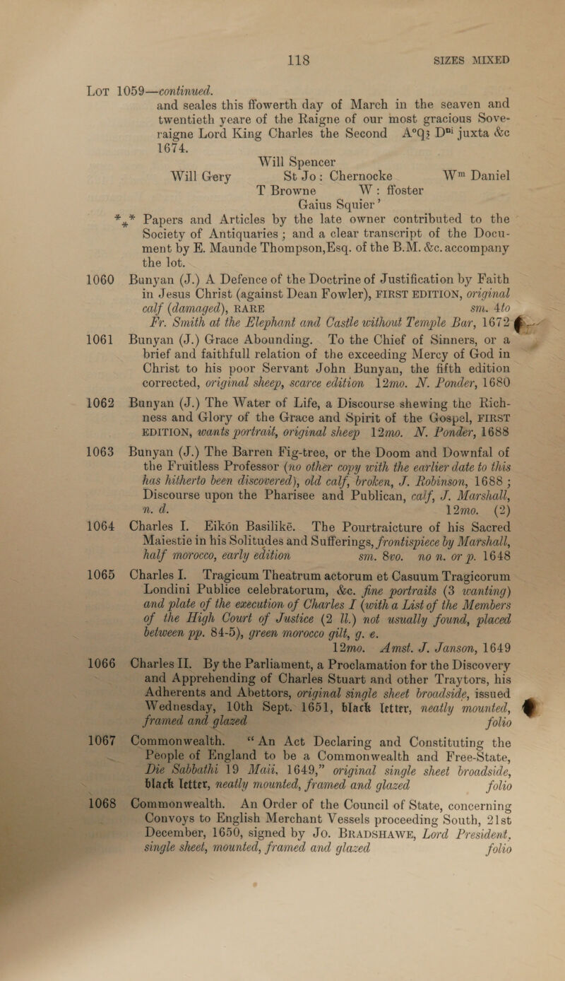 Lot 1059—continued. twentieth yeare of the Raigne of our most gracious Sove- raigne Lord King Charles the Second A°Q; D™ juxta &amp; 1674. Will Spencer Will Gery St Jo: Chernocke W™ Daniel T Browne W : ffoster Gaius Squier’ *.* Papers and Articles by the late owner contributed to the ment by EK. Maunde Thompson,Esq. of the B.M. &amp;c. accompany the lot. 1060 Bunyan (J.) A Defence of the Doctrine of Justification by Faith in Jesus Christ (against Dean Fowler), FIRST EDITION, orzginal calf (damaged), RARE sm. 4to 1061 Bunyan (J.) Grace Abounding. To the Chief of Sinners, or a brief and faithfull relation of the exceeding Mercy of God in corrected, original sheep, scarce edition 12mo. N. Ponder, 1680 1062 Bunyan (J.) The Water of Life, a Discourse shewing the Rich- ness and Glory of the Grace and Spirit of the Gospel, FIRST EDITION, wants portrait, original sheep 12mo. N. Ponder, 1688 1063 Bunyan (J.) The Barren Fig-tree, or the Doom and Downfal of has hitherto been discovered), old calf, broken, J. Robinson, 1688 ; Discourse upon the Pharisee and Publican, caif, J. Marshall, n. da. 12mo. (2) 1064 Charles I. Eikon Basiliké.. The Pourtraicture of his Sacred Maiestie in his Solitudes and Sufferings, frontispiece by Marshall, half morocco, early edition sm. 8vo. non. or p. 1648 ess 1065 CharlesI. Tragicum Theatrum actorum et Casuum Tragicorum Londini Publice celebratorum, &amp;c. jine portraits (3 wanting) and plate of the execution of Charles I (with a List of the Members . of the High Court of Justice (2 Il.) not usually found, placed é between pp. 84-5), green morocco gilt, g. ¢. | { 12mo. Amst. J. Janson, 1649 1066 Charles II. By the Parliament, a Proclamation for the Discovery ~ and Apprehending of Charles Stuart and other Traytors, his _ Adherents and Abettors, original single sheet broadside, issued : Wednesday, 10th Sept. 1651, black letter, neatly mounted, Bo framed and glazed | folio A 1067 Commonwealth. “An Act Declaring and Constituting the . People of England to be a Commonwealth and Free-State, Die Sabbathi 19 Maii, 1649,” original single sheet broadside,    3 black letter, neatly mounted, framed and glazed folio 1068 Commonwealth. An Order of the Council of State, concerning — . Convoys to English Merchant Vessels proceeding South, 21st ~~ December, 1650, signed by Jo. Brapsuawe, Lord President, single sheet, mounted, framed and glazed folio