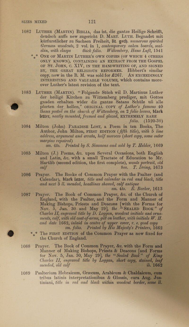 1082 LUTHER (MARTIN) BIBLIA, das ist, die gantze Heilige Schrifft, deudsch auffs new zugericht D. Marr. Lutu. Begnadet mit _ kiirfurstlicher zu Sachsen Freiheit, ltt. goth. numerous spirited German woodcuts, 2 vol. in 1, contemporary oaken boards, seal- skin, with clasps thick folio. Wattemberg, Hans Luft, 1541 *,* ONE OF MARTIN LUTHER’S OWN COPIES (OF WHICH 4 OTHERS ONLY KNOWN), CONTAINING AN EXTRACT FROM THE GOSPEL OF St. JOHN, Cc. XIV, IN THE HANDWRITING OF, AND SIGNED BY, THE GREAT RELIGIOUS REFORMER. Hibbert’s similar copy, now in the B. M. was sold for £267. AN EXCEEDINGLY INTERESTING AND VALUABLE VOLUME, which contains more- over Luther’s latest revision of the text. 1083. LUTHER (MARTIN). “ Folgende Stiich wil D. Martinus Luther : der heiligé Kirchen zu Wittemberg prediger, mit Gottes ra gnaden erhalten wider die gantze Satans Schiile un alle @ pforten der hellen,” ORIGINAL Copy of Luther's famous 40 v theses posted on the church of Wittemberg, on 2 folro leaves, black letter, neatly mounted, framed and glazed, EXTREMELY RARE _ folio. (1520-30) 1084 Milton (John) ParapisE Lost, a Poem in ten Books, The Author, John Milton, FIRST EDITION (fifth title), with 5 line address, argument and errata, half morocco (short copy, some outer margens repaired) sm. 4to. Printed by S. Simmons and sold by T. Helder, 1669 1085 Milton (J.) Poems, &amp;c. upon Several Occasions, both English and Latin, &amp;c. with a small Tractate of Education to Mr. Hartlib (second edition, the first complete), wants portrait, old calf 8vo. T. Dring, 1673 1086 Prayer. The Booke of Common Prayer with the Psalter (and 7 Calendar), black Ietter, title and calendar in red and black, title and next 3 Il. mended, headlines shaved, calf antique sm. 4to. R. Barker, 1613 1087 Prayer. The Book of Common Prayer, &amp;c. of the Church of England, with the Psalter, and the Form and Manner of Making Bishops, Priests and Deacons [with the Forms for Nov. 5, Jan. 30. and May 29], the “(SEALED Book” of Charles IL, engraved title by D. Loggan, woodcut initials and orna- ments, calf, with old coat-of-arms, gilt on leather, with initials W. H. and date 1662, inlaid in centre of upper cover, r. e. good copy = sm. folio. Printed by His Majesty’ s Printers, 1662 *,* The FIRST EDITION of the Common Prayer as now fixed for the Church of England. — 1088 Prayer. The Book of Common Pian &amp;e. with sie Form and oe Manner of Making Bishops, Priests &amp; Deacons [an oe for Nov. 5, Jan. 30, May 29], the “Sealed Book” Charles IT, ‘engraved title by as short ny, St mended, old calf - 1089 Psalterium Hebraicum, Grecum, Arabicum &amp; Ch ae tribus latinis interpretationibus &amp; Glossis, cura A tiniani, title in red and black within woodcut border,     