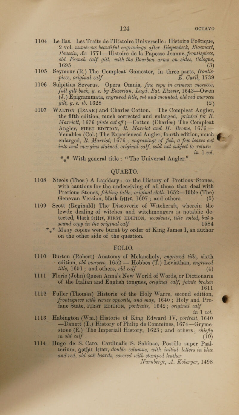 2 vol. numerous beautiful engravings after Diepenbeck, Bloemart, Poussin, d&amp;c. 1771—Histoire de la Papesse Jeanne, frontispiece, old French calf gilt, with the Bourbon arms on sides, Cologne, 1695 (3) 1105 Seymour (R.) The Compleat Gamester, in three parts, frontis- prece, original calf E. Curll, 1739 1106 Sulpitius Severus. Opera Omnia, fine copy in crimson morocco, full gilt back, g. e. by Bozerian, Lugd. Bat. Hlzevir, 1643—Owen gilt, g. é. ib. 1628 (2) 1107 Watton (IzAAK) and Charles Cotton. The Compleat Angler, the fifth edition, much corrected and enlarged, printed for R. Marriott, 1676 (date cut off )—Cotton (Charles) The Compleat Angler, FIRST EDITION, &amp;. Marriot and H. Brome, 1676 — Venables (Col.) The Experienced Angler, fourth edition, much enlarged, R. Marriot, 1676 ; engravings of fish, a few leaves cut into and margins stained, original calf, sold not subject to return *,* With general title: ‘The Universal Angler.” QUARTO. 1108 Nicols (Thos.) A Lapidary: or the History of Pretious Stones, _ with cautions for the undeceiving of all those that deal with Pretious Stones, folding table, original cloth, 1652—Bible (The) Genevan Version, black letter, 1607 ; and “others : (5) 1109 Scott (Reginald) The Discoverie of Witchcraft, wherein the lewde dealing of witches and witchmongers is notablie de- tected, black ietter, FIRST EDITION, woodcuts, title soiled, but a sound copy im the original calf 1584 *,* Many copies were burnt by order of King James I, an author on the other side of the question. eect | Sie RO LO: 1110 Burton (Robert) Anatomy of Melancholy, engraved title, sixth - edition, old morocco, 1652 — Hobbes (T.) sae engraved Ee hole eee se Tate, 1651; and others, old calf (4) 1111 Florio (J sin Queen Anna’s New World of Words, or Dictionarie m  _ “Of the: Tiglian and English tongues, Oe calf, joints broken ae ; Sdsiat fe 1611 = 12 Faller (Thomas) ‘Historie of the Holy Warre, second edition, frontispiece with verses opposite, and map, 1640 ; Holy and Pro- ~ fane State, , FIRST I EDITION, portraits, 1642; or iginal calf = im 1 vol. a ‘T113_ Bablagton (Wm.) Historie of King Edward IV, portrait, 1640 ee, _ —Danett (T.) History of Philip de Commines, 1674—Gryme- ___ stone (E.) The Imperiall History, 1623 ; and others ; chiefly in old calf (10) Hugo de S. Caro, Cardinalis S. Sabinae, Postilla super Psal- _terium, gothic letter, double columns, with initial letters in blue and red, old oak boar ds, covered with stamped leather Nurnberge, A. Koberger, 1498        