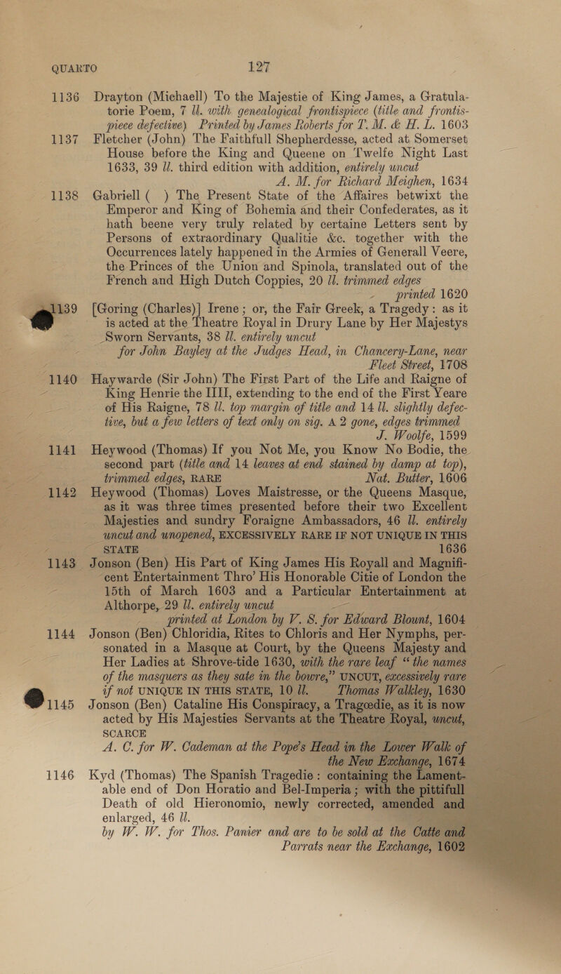 1137 1138 | @ (1140 1141 1142 1143 1144 @ ius 1146 torie Poem, 7 ll. with genealogical frontispiece (title and frontis- piece defective) Printed by James Roberts for T. M. &amp; H. L. 1603 Fletcher (John) The Faithfull Shepherdesse, acted at, Somerset House before the King and Queene on Twelfe Night Last 1633, 39 J. third edition with addition, entirely uncut A. M. for Richard Meighen, 1634 Gabriell ( ) The Present State of the Affaires betwixt the Kmperor and King of Bohemia and their Confederates, as it hath beene very truly related by certaine Letters sent by Persons of extraordinary Qualitie &amp;c. together with the Occurrences lately happened in the Armies of Generall Veere, the Princes of the Union and Spinola, translated out of the French and High Dutch Coppies, 20 JJ. trinumed edges printed 1620 [Goring (Charles)| Irene ; or, the Fair Greek, a Tragedy: as it is acted at the Theatre Royal i in Drury Lane by Her Majestys Sworn Servants, 38 //. entirely uncut for John Bayley at the Judges Head, in Chancery-Lane, near Fleet Street, 1708 Haywarde (Sir John) The First Part of the Life and Raigne of King Henrie the III, extending to the end of the First Yeare of His Raigne, 78 //. top margin of title and 14 Il. slightly defec- tive, but a few letters of teat only on sig. A 2 gone, edges trimmed J. Woolfe, 1599 Heywood (Thomas) If you Not Me, you Know No Bodie, the second part (title and 14 leaves at end stained by damp at top), trimmed edges, RARE Nat. Butter, 1606 Heywood (Thomas) Loves Maistresse, or the Queens Masque, as it was three times presented before their two Excellent Majesties and sundry Foraigne Ambassadors, 46 ll. entirely uncut and unopened, EXCESSIVELY RARE IF NOT UNIQUE IN THIS STATE 1636 Jonson (Ben): His Part of King James His Royall and Magnifi- ‘cent Entertainment Thro’ His Honorable Citie of London the 15th of March 1603 and a Particular Entertainment at Althorpe, 29 l/. entirely uncut printed at London by V. S. for eund Blount, 1604 Jonson (Ben) Chloridia, Rites to Chloris and Her Nymphs, per- sonated in a Masque at Court, by the Queens Majesty and Her Ladies at Shrove-tide 1630, with the rare leaf ‘the names of the masquers as they sate in the bowre,” UNCUT, excessively rare if not UNIQUE IN THIS STATE, 10 JI. Thomas Walkley, 1630 Jonson (Ben) Cataline His Conspiracy, a Trageedie, as it is now acted by His Majesties Servants at the Theatre Royal, wncut, SCARCE A. C. for W. Cademan at the Popes Head in the Lower Walk of the New Exchange, 1674 Kyd (Thomas) The Spanish Tragedie: containing the Lament- able end of Don Horatio and Bel-Imperia ; with the pittifull enlarged, 46 Jl. | by W.W. for Thos. Panier and are to be sold at the Catte and Parrats near the Euchange, 1602 