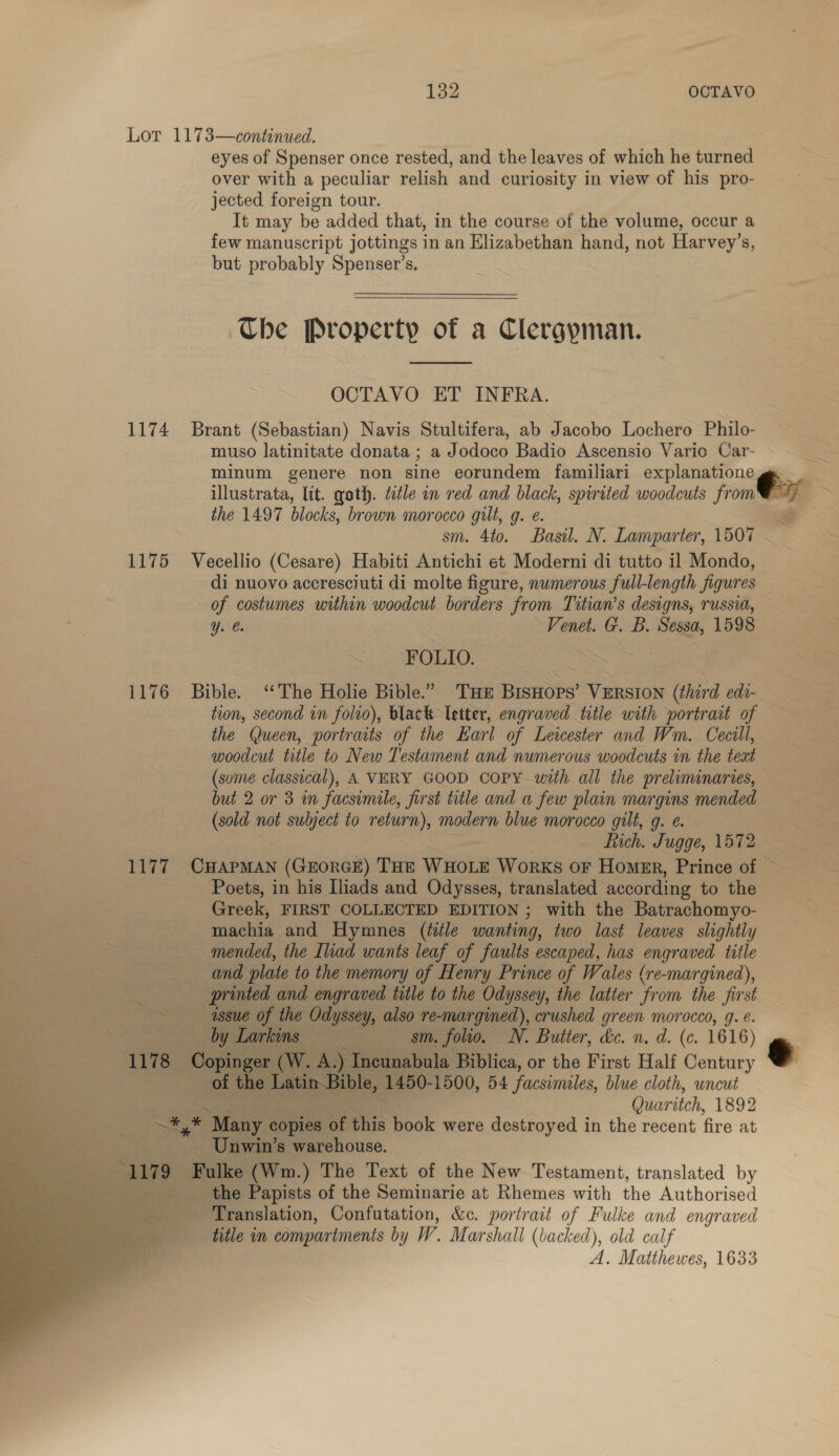 142 OCTAVO Lot 1173—continued. eyes of Spenser once rested, and the leaves of which he baprelt? over with a peculiar relish and curiosity in view of his pro- jected foreign tour. It may be added that, in the course of the volume, occur a few manuscript jottings in an Elizabethan hand, not Harvey’s, but probably Spenser’s. Che Property of a Clergyman.  OCTAVO ET INFRA. 1174 Brant (Sebastian) Navis Stultifera, ab Jacobo Lochero Philo- muso latinitate donata ; a Jodoco Badio Ascensio Vario Car- minum genere non sine eorundem familiari explanatione illustrata, lit. goth. ttle in red and black, spirited woodcuts jon the 1497 blocks, brown morocco gilt, g. é. sm. 4to. Basil. N. Lamparter, 1507 ~ 1175 Vecellio (Cesare) Habiti Antichi et Moderni di tutto 11 Mondo, di nuovo accresciuti di molte figure, numerous full-length figures of costumes within woodcut borders from Titian’s designs, russia, Y. @. Venet. G. B. Sessa, 1598 _ FOLIO. 1176 Bible. ‘The Holie Bible.” Tu BIsHops’ VERSION (third edi- — tion, second in folio), black Vetter, engraved title with portrait of the (Queen, portraits of the Earl of Leicester and Wm.. Cecill, woodcut title to New Testament and numerous woodcuts in the teat (some classical), A VERY GOOD COPY with all the preliminaries, but 2 or 3 in facsimile, first title and a few plain margins mended (sold not subject to return), modern blue morocco gilt, g. e. 7 Rich. Jugge, 1572 z= 1177 CHAPMAN (GEORGE) THE Wuo1e Works OF Homer, Prince of — Poets, in his Iliads and Odysses, translated according to the Greek, FIRST COLLECTED EDITION ; with the Batrachomyo- machia and Hymnes (title wanting, two last leaves slightly mended, the Ihad wants leaf of faults escaped, has engraved title and plate to the memory of Henry Prince of Wales (re-margined), printed and engraved title to the Odyssey, the latter from the first assue of the Nee also re-margimed), crushed green morocco, 9g. é. \ ne a ean Larkins — eee, TY. Buiter, dé. n. d. (c. 1616) 1178 sige er (W. Be ) Incunabula Biblica, or the First Half Century e | of the Latin Bible, 1450- 1500, 54 facsimiles, blue cloth, uncut Quaritch, 1892 a POY tg “Many copies of ois book were destroyed in the recent fire at i — Unwin’s warehouse. pee 79 Fulke (Wm.) The Text of the New Testament, translated by bs ais Translation, Confutation, &amp;c. portrait of Fulke and engraved Bee title in compartments by W. Marshall (backed), old calf A. Matthewes, 1633   