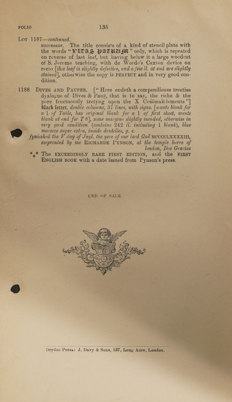 the words “DWLTAS PATRUM ” only, which is repeated on reverse of last leaf, but having below it a large woodcut of S. Jerome teaching, with de Worde’s Caxton device on recto [this leaf is slightly defective, and a few ill. at end are slightly stained}, otherwise the copy is PERFECT Ss in very good con- dition. Pa Pa&gt;   dyalogue of Dives &amp; Paup, that is to say, the riche &amp; the pore ‘fructuously tretyng upon the X Conimaridements ” black letter, double columns, 37 lines, with signs. [wants blank for a lof Table, has original blank for al of first sheet, wants very good condition {contains 242 Il. including 1 blank), blue morocco super extra, inside dentelles, g. e. ene by me RICHARDE Pynson, af the temple burre of london, Deo Gracias _ ENGLISH BOOK with a date from Pynson’ S$ press.   Dryden Presa: J. Davy &amp; Sons, 137, Tees Acre, Lando n  