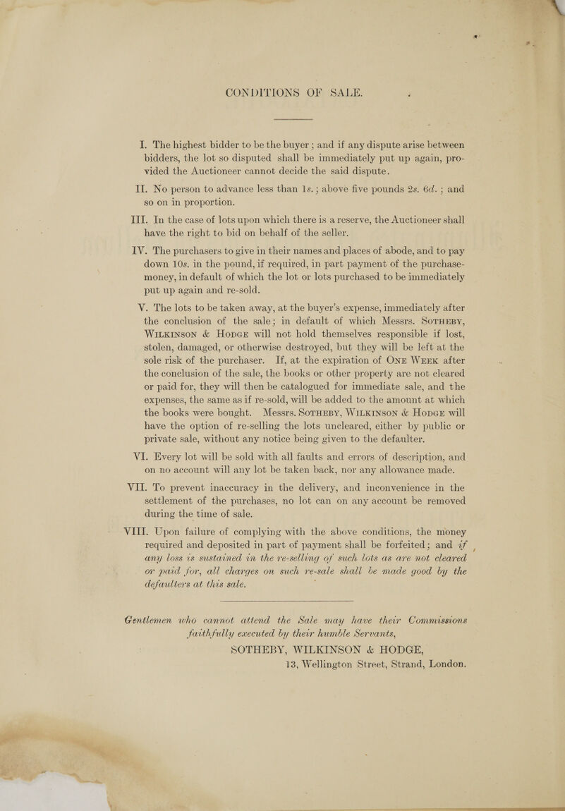 CONDITIONS OF SALE. I. The highest bidder to be the buyer ; and if any dispute arise between bidders, the lot so disputed shall be immediately put up again, pro- vided the Auctioneer cannot decide the said dispute. so On in proportion. have the right to bid on behalf of the seller. down 10s. in the pound, if required, in part payment of the purchase- money, in default of which the lot or lots purchased to be immediately put up again and re-sold. the conclusion of the sale; in default of which Messrs. SorHEBy, Witkinson &amp; Hopcer will not hold themselves responsible if lost, stolen, damaged, or otherwise destroyed, but they will be left at the sole risk of the purchaser. If, at the expiration of ONE WEEK after the conclusion of the sale, the books or other property are not cleared or paid for, they will then be catalogued for immediate sale, and the expenses, the same as if re-sold, will be added to the amount at which the books were bought. Messrs. SorHEeBy, WILKINSON &amp; Hopar will have the option of re-selling the lots uncleared, either by public or private sale, without any notice being given to the defaulter. on no account will any lot be taken back, nor any allowance made. settlement of the purchases, no lot can on any account be removed during the time of sale. required and deposited in part of payment shall be forfeited; and 2f any loss 1s sustained in the re-selling of such lots as are not cleared or paid for, all charges on such re-sale shall be made good by the defaulters at this sale. ;  faithfully executed by their humble Servants, SOTHEBY, WILKINSON &amp; HODGE, 13, Wellington Street, Strand, London.