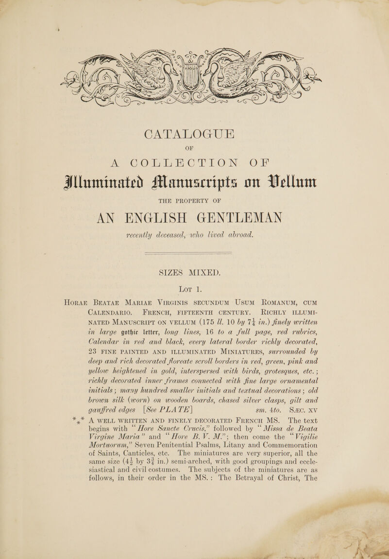    SIZES MIXED. Lor +1; Horak BEATAE MARIAE VIRGINIS SECUNDUM UsuM ROMANUM, CUM CALENDARIO. FRENCH, FIFTEENTH CENTURY. RICHLY ILLUMI- NATED MANUSCRIPT ON VELLUM (175 Ul. 10 by 74 in.) finely written in large gothic etter, long lines, 16 to a full page, red rubrics, Calendar in red and black, every lateral border richly decorated, 23 FINE PAINTED AND ILLUMINATED MINIATURES, surrounded by deep and rich decorated floreate scroll borders in red, green, pink and yellow heightened in gold, interspersed with birds, grotesques, ete. ; richly decorated inner frames connected with fine large ornamental initials ; many hundred smaller initials and textual decorations ; old brown silk (worn) on wooden boards, chased silver clasps, gilt and gauffred edges [See PLATE | sm. 4to. Smo. Xv y” A WELL WRITTEN AND FINELY DECORATED FRENCH MS. The text begins with “Hore Sancte Crucis,” followed by “‘ Missa de Beata Virgine Maria” and “ Hore B.V. M.’; then come the “Vigilie Mortuorum,” Seven Penitential Psalms, Litany and Commemoration of Saints, Canticles, etc. The miniatures are very superior, all the same size (44 by 3% in.) semi-arched, with good groupings and eccle- siastical and civil costumes. ‘The subjects of the miniatures are as follows, in their order in the MS.: The Betrayal of Christ, The  : ‘ judi allie + ri ad ew