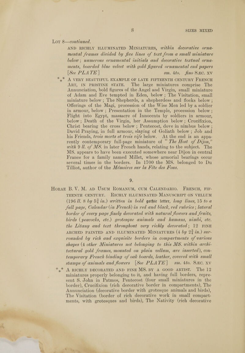 AND RICHLY ILLUMINATED MINIATURES, within decorative orna- mental frames divided by five lines of teat from a small miniature below; numerous ornamental initials and decorative textual orna- ments, boarded blue velvet with gold figured ornamental end papers [See PLATE | sm. 4to. jfino Sac. Xv A VERY BEAUTIFUL EXAMPLE OF LATE FIFTEENTH CENTURY FRENCH ART, IN PRISTINE STATE. The large miniatures comprise The Annunciation, bold figures of the Angel and Virgin, small miniature of Adam and Eve tempted in Eden, below ; The Visitation, small miniature below ; The Shepherds, a shepherdess and flocks below ; Offerings of the Magi, procession of the Wise Men led by a soldier in armour, below ; Presentation in-the Temple, procession below ; Flight into Egypt, massacre of Innocents by soldiers in armour, below; Death of the Virgin, her Assumption below ; Crucifixion, Christ bearing the cross below ; Pentecost, dove in nimbus below ; David Praying, in full armour, slaying of Goliath below ; Job and his Friends, trois morts et trois vifs below. At the end is an appa- rently contemporary full-page miniature of “ The Host of Dijon,” with 9 ll. of MS. in later French hands, relating to the subject. The MS. appears to have been executed somewhere near Dijon in central France for a family named Millet, whose armorial bearings occur several times in the borders. In 1700 the MS. belonged to Du Tilliot, author of the Wémoires sur la Féte des Fous. 9. TEENTH CENTURY. RICHLY ILLUMINATED MANUSCRIPT ON VELLUM (196 Ul. 8 by 5%in.) written in bold gothte Vetter, long lines, 15 toa full page, Calendar (in French) in red and black, red rubrics ; lateral border of every page finely decorated with natural flowers and fruits, birds (peacocks, etc.) grotesque animals and humans, nimbi, ete. the Litany and teat throughout very richly decorated; 12 FINE ARCHED PAINTED AND ILLUMINATED MINIATURES (4 by 22 in.) sur- rounded by rich and exquisite borders in compartments of various shapes (4 other Miniatures not belonging to this MS. within archi- tectural gold frames, mounted on plain vellum, are inserted), con- temporary French binding of oak boards, leather, covered with small stamps of animals and flowers |See PLATE] sm. 4to. Smo. xv A RICHLY DECORATED AND FINE MS. BY A GOOD ARTIST. The 12 miniatures properly belonging to it, and having full borders, repre- sent S. John in Patmos, Pentecost (four small miniatures in the border), Crucifixion (rich decorative border in compartments), The Annunciation (decorative border with grotesque animals and birds), The Visitation (border of rich decorative work in small compart- ments, with grotesques and birds), The Nativity (rich decorative