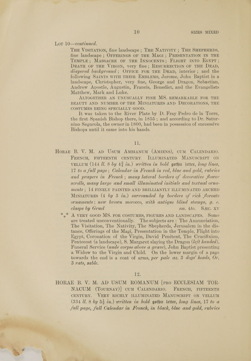 bd THE VISITATION, fine landscape ; THE NATIVITY ; THE SHEPHERDS, fine landscape ; OFFERINGS OF THE MAGI; PRESENTATION IN THE TEMPLE ; MASSACRE OF THE INNOCENTS; FLIGHT INTO EGYPT ; DEATH OF THE VIRGIN, very fine; RESURRECTION OF THE DEAD, diapered background ; OFFICE FOR THE DEAD, interior; and the following SAINTS WITH THEIR EMBLEMS, Jerome, John Baptist in a landscape, Christopher, very fine, George and Dragon, Sebastian, Andrew Apostle, Augustin, Francis, Benedict, and the Evangelists Matthew, Mark and Luke. ALTOGETHER AN UNUSUALLY FINE MS. REMARKABLE FOR THE BEAUTY AND NUMBER OF THE MINIATURES AND DECORATIONS, THE COSTUMES BEING SPECIALLY GOOD. It was taken to the River Plate by D. Fray Pedro de la Torre, the first Spanish Bishop there, in 1855; and according to Dr. Satur- nino Segurola, the owner in 1800, had been in possession of successive Bishops until it came into his hands. ae FRENCH, FIFTEENTH CENTURY. ILLUMINATED MANUSCRIPT ON 17 toa full page; Calendar in French in red, blue and gold, rubrics and prayers in French; many lateral borders of decorative flower scrolls, many large and small illuminated initials and textual orna- ments ; 14 FINELY PAINTED AND BRILLIANTLY ILLUMINATED ARCHED MINIATURES (4 by 3 in.) surrounded by borders of rich floreate ornaments ; new brown morocco, with antique blind stamps, g. e. clasps by Gruel sm. 4to. SC. XV A VERY GOOD MS. FOR COSTUMES, FIGURES AND LANDSCAPES. Some are treated unconventionally. The subjects are: The Annunciation, The Visitation, The Nativity, The Shepherds, Jerusalem in the dis- tance, Offerings of the Magi, Presentation in the Temple, Flight into Egypt, Coronation of the Virgin, David Penitent, The Crucifixion, Pentecost (a landscape), S. Margaret slaying the Dragon (left handed), Funeral Service (nude corpse above a grave), John Baptist presenting a Widow to the Virgin and Child. On the lower margin of a page towards the end is a coat of arms, per pale az. 3 dogs’ heads, Or, 3 rats, sable. 12. NACUM (Tournay)] cum CALENDARIO. FRENCH, FIFTEENTH CENTURY. VERY RICHLY ILLUMINATED MANUSCRIPT ON VELLUM (334 Ul. 8 by 54 in.) written in bold gothic letter, long lines, 17 to a full page, full Calendar in French, in black, blue and gold, rubrics