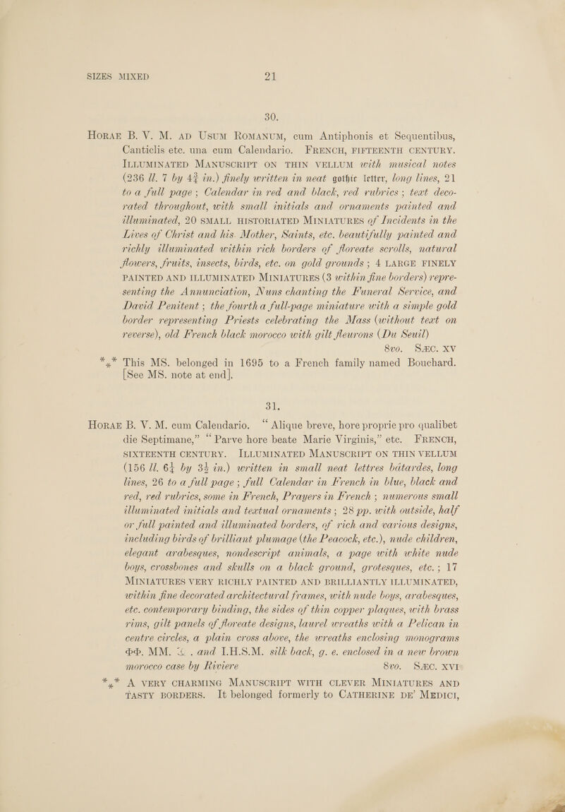 30, HoraE B. V. M. ap Usum RoMANuM, cum Antiphonis et Sequentibus, Canticlis etc. una cum Calendario. FRENCH, FIFTEENTH CENTURY. ILLUMINATED MANUSCRIPT ON THIN VELLUM with musical notes (236 Ul. 7 by 4% in.) finely written in neat gothte letter, long lines, 21 toa full page; Calendar in red and black, red vubrics ; teat deco- rated throughout, with small initials and ornaments painted and illuminated, 20 SMALL HISTORIATED MINIATURES Qf Incidents in the Lives of Christ and his. Mother, Saints, etc. beautifully painted and richly twluminated within rich borders of floreate scrolls, natural lowers, fruits, insects, birds, etc. on gold grounds ; 4 LARGE FINELY PAINTED AND ILLUMINATED MINIATURES (3 within fine borders) repre- senting the Annunciation, Nuns chanting the Funeral Service, and David Penitent ; the fourtha full-page miniature with a simple gold border representing Priests celebrating the Mass (without text on reverse), old French black morocco with gilt fleurons (Du Seuil) 8vo. SAC. XV *,* This MS. belonged in 1695 to a French family named Bouchard. [See MS. note at end]. ok Horak B. V. M. cum Calendario. “ Alique breve, hore proprie pro qualibet die Septimane,” “ Parve hore beate Marie Virginis,” etc. FRENCH, SIXTEENTH CENTURY. ILLUMINATED MANUSCRIPT ON THIN VELLUM (156 Ul. 64 by 34 in.) written in small neat lettres bdtardes, long lines, 26 toa full page; full Calendar in French in blue, black and red, red rubrics, some in French, Prayers in French ; numerous small illuminated initials and teatual ornaments ; 28 pp. with outside, half or full painted and illuminated borders, of rich and various designs, including birds of brilliant plumage (the Peacock, etc.), nude children, elegant arabesques, nondescript animals, a page with white nude boys, crossbones and skulls on a black ground, grotesques, etc. ; 17 MINIATURES VERY RICHLY PAINTED AND BRILLIANTLY ILLUMINATED, within fine decorated architectural frames, with nude boys, arabesques, etc. contemporary binding, the sides of thin copper plaques, with brass rims, gilt panels of floreate designs, laurel wreaths with a Pelican in centre circles, a plain cross above, the wreaths enclosing monograms bb, MM. ~~ . and I.H.S.M. silk back, g. e. enclosed in a new brown morocco case by Riviere 8vo. SAC. XVI yx A VERY CHARMING MANUSCRIPT WITH CLEVER MINIATURES AND TASTY BORDERS. It belonged formerly to CATHERINE DE’ MEDICI,