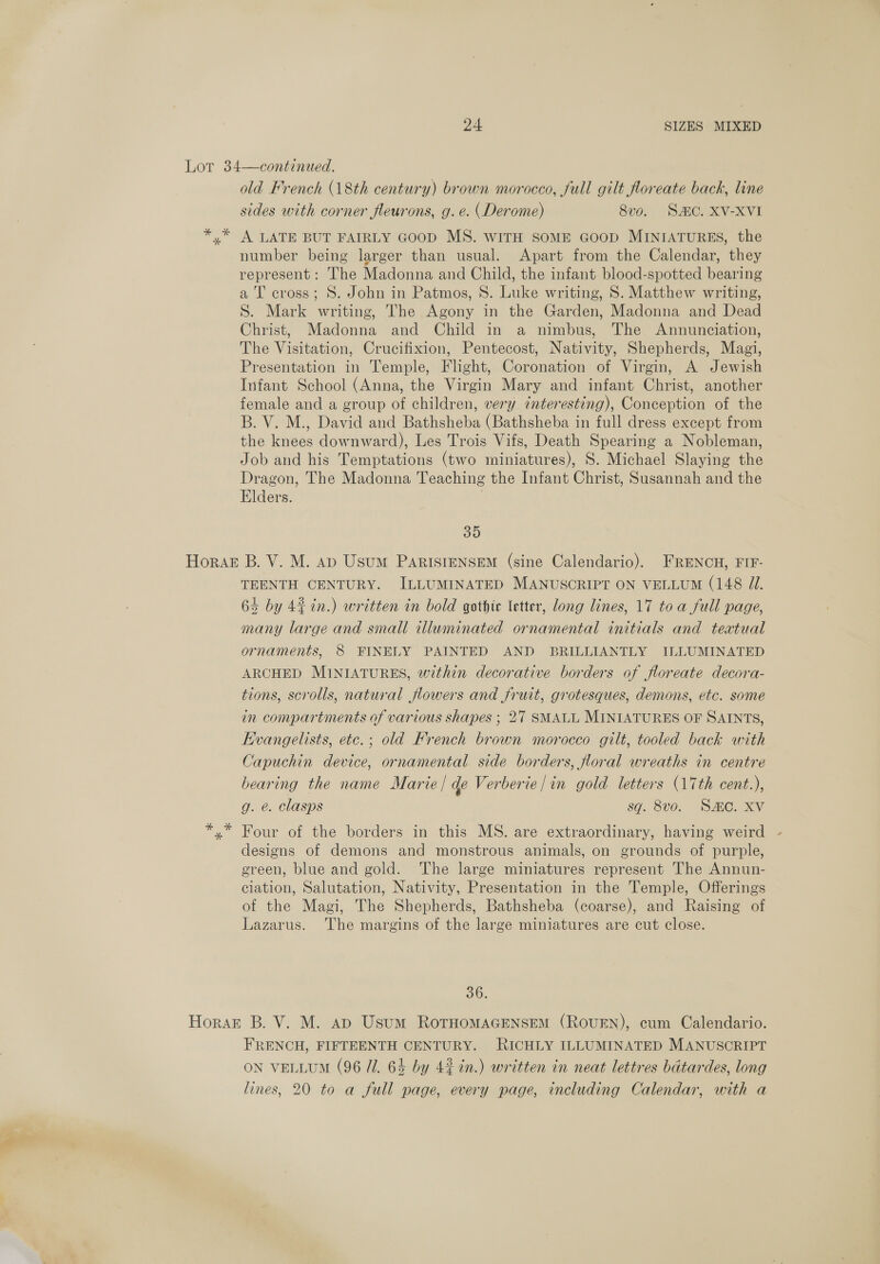 Lot 34—continued. old French (18th century) brown morocco, full gilt foreate back, line sides with corner fleurons, g. e. (Derome) 8vo. SAC. XV-XVI y” A LATE BUT FAIRLY GOOD MS. WITH SOME GOOD MINIATURES, the number being larger than usual. Apart from the Calendar, they represent: The Madonna and Child, the infant blood-spotted bearing a T cross; S. John in Patmos, S. Luke writing, 8. Matthew writing, S. Mark writing, The Agony in the Garden, Madonna and Dead Christ, Madonna and Child in a nimbus, The Annunciation, The Visitation, Crucifixion, Pentecost, Nativity, Shepherds, Magi, Presentation in Temple, Flight, Coronation of Virgin, A Jewish Infant School (Anna, the Virgin Mary and infant Christ, another female and a group of children, very cnteresting), Conception of the B. V. M., David and Bathsheba (Bathsheba in full dress except from the knees downward), Les Trois Vifs, Death Spearing a Nobleman, Job and his Temptations (two miniatures), S. Michael Slaying the Dragon, The Madonna Teaching the Infant Christ, Susannah and the Elders. 35 Horak B. V. M. Ap Usum PARISIENSEM (sine Calendario). FRENCH, FIF- TEENTH CENTURY. ILLUMINATED MANUSCRIPT ON VELLUM (148 J. 63 by 44 in.) written in bold gothic letter, long lines, 17 to a full page, many large and small illuminated ornamental initials and textual ornaments, 8 FINELY PAINTED AND BRILLIANTLY ILLUMINATED ARCHED MINIATURES, within decorative borders of floreate decora- tions, scrolls, natural flowers and fruit, grotesques, demons, etc. some in compartments of various shapes ; 27 SMALL MINIATURES OF SAINTS, Kvangelists, etc.; old French brown morocco gilt, tooled back with Capuchin device, ornamental side borders, floral wreaths in centre bearing the name Marie / qe Verberie /in gold letters (17th cent.), g. é. Clasps sq. 8v0. SC. XV x” Four of the borders in this MS. are extraordinary, having weird - designs of demons and monstrous animals, on grounds of purple, green, blue and gold. ‘The large miniatures represent The Annun- ciation, Salutation, Nativity, Presentation in the Temple, Offerings of the Magi, The Shepherds, Bathsheba (coarse), and Raising of Lazarus. ‘The margins of the large miniatures are cut close. 36. Horak B. V. M. ap Usum RoTHOMAGENSEM (ROUEN), cum Calendario. FRENCH, FIFTEENTH CENTURY. RICHLY ILLUMINATED MANUSCRIPT ON VELLUM (96 U1. 64 by 4% tn.) written in neat lettres bdtardes, long lines, 20 to a full page, every page, including Calendar, with a