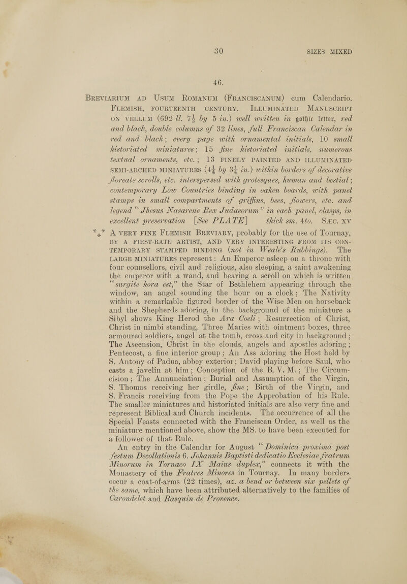 46, FLEMISH, FOURTEENTH CENTURY. ILLUMINATED MANUSCRIPT ON VELLUM (692 Ul. 74 by 5 in.) well written in gothic letter, red and black, double columns of 32 lines, full Franciscan Calendar in red and black; every page with ornamental initials, 10 small historiated miniatures; 15 fine historiated initials, numerous textual ornaments, etc.; 13 FINELY PAINTED AND ILLUMINATED SEMI-ARCHED MINIATURES (44 by 34 in.) within borders of decorative Jloreate scrolls, etc. interspersed with grotesques, human and bestial ; contemporary Low Countries binding in oaken boards, with panel stamps in small compartments of griffins, bees, flowers, etc. and legend “ Shesus Nasarene Rea Judaeorum” in each panel, clasps, in excellent preservation |See PLATE | thick sm. 4to. Sac. xv A VERY FINE FLEMISH BREVIARY, probably for the use of Tournay, BY A FIRST-RATE ARTIST, AND VERY INTERESTING FROM ITS CON- TEMPORARY STAMPED BINDING (not in Weale’s Rubbings). The LARGE MINIATURES represent: An Emperor asleep on a throne with four counsellors, civil and religious, also sleeping, a saint awakening the emperor with a wand, and bearing a scroll on which is written “surgite hora est,” the Star of Bethlehem appearing through the window, an angel sounding the hour on a clock; The Nativity within a remarkable figured border of the Wise Men on horseback and the Shepherds adoring, in the background of the miniature a Sibyl shows King Herod the Ara Coeli; Resurrection of Christ, Christ in nimbi standing, Three Maries with ointment boxes, three armoured soldiers, angel at the tomb, cross and city in background ; The Ascension, Christ in the clouds, angels and apostles adoring ; Pentecost, a fine interior group; An Ass adoring the Host held by S. Antony of Padua, abbey exterior; David playing before Saul, who casts a javelin at him; Conception of the B. V.M.; The Circum- cision; The Annunciation; Burial and Assumption of the Virgin, S. Thomas receiving her girdle, jine; Birth of the Virgin, and S. Francis receiving from the Pope the Approbation of his Rule. The smaller miniatures and historiated initials are also very fine and represent Biblical and Church incidents. The occurrence of all the Special Feasts connected with the Franciscan Order, as well as the miniature mentioned above, show the MS. to have been executed for a follower of that Rule. An entry in the Calendar for August “ Dominica provima post festum Decollationis 6. Johannis Baptisti dedicatio Ecclesiae fratrum Minorum in Tornaco LX Maius duplex,” connects it with the Monastery of the Fratres Minores in Tournay. In many borders occur a coat-of-arms (22 times), az. a bend or between six pellets of the same, which have been attributed alternatively to the families of Carondelet and Basquin de Provence.
