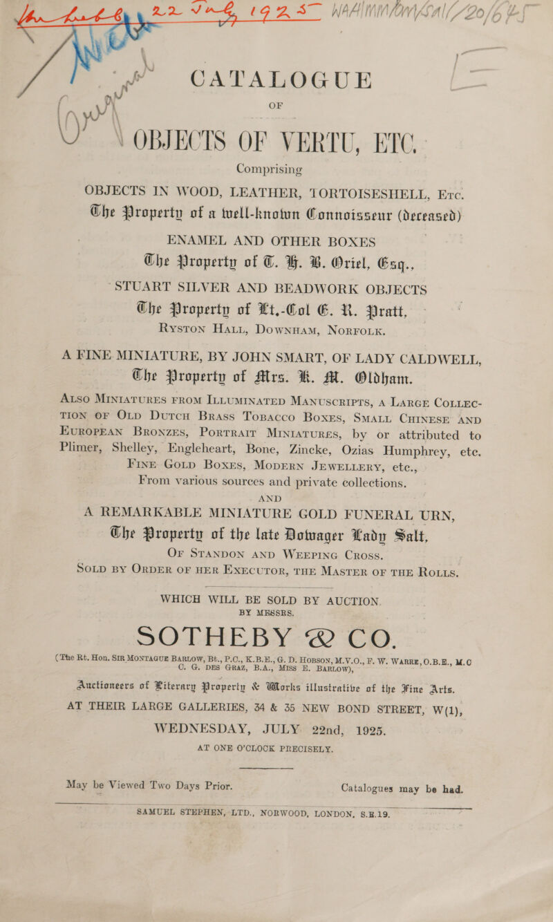   ” CATALOGUE \) yy ‘ OF OBJECTS OF VERTU, ETC. . M- Comprising ENAMEL AND OTHER BOXES GChe Property of C. GY. B. Oriel, Esg., STUART SILVER AND BEADWORK OBJECTS Ghe Property of Lt.-Col EG. R. Pratt, Ryston Hatt, Downuam, NorFouk. Ghe Property of Alrs. KR. M. Oldham. FINE Goutp Boxes, MopErRN JEWELLERY, etc., From various sources and private collections. AND Ghe Property of the late Dowager Lady Salt, Or STANDON AND WEEPING Cross.  WHICH WILL BE SOLD BY AUCTION BY MESSRS. SOTHEBY ©’ Co. G. DES GRAZ, B.A., MISS E. BARLOW), WEDNESDAY, JULY: 22nd, 1925. AT ONE 0’CLOOK PRECISELY.  SAMUEL STEPHEN, LTD., NORWOOD, LONDON. §E19.