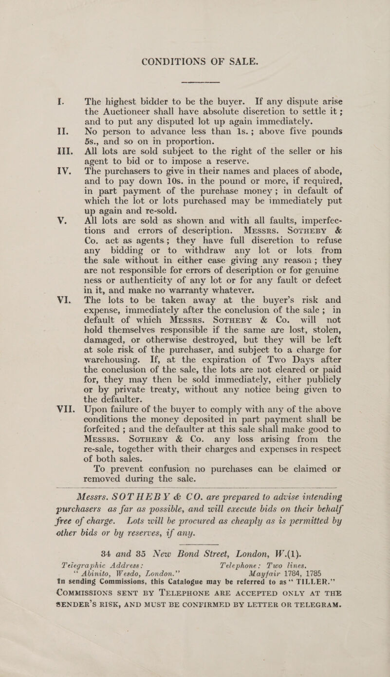 CONDITIONS OF SALE. Cte eee a ee ie The highest bidder to be the buyer. If any dispute arise the Auctioneer shall have absolute discretion to settle it ; and to put any disputed lot up again immediately. II. No person to advance less than Is.; above five pounds 5s., and so on in proportion. III. All lots are sold subject to the right of the seller or his agent to bid or to impose a reserve. IV. The purchasers to give in their names and places of abode, and to pay down 10s. in the pound or more, if required, in part payment of the purchase money; in default of which the lot or lots purchased may be immediately put up again and re-sold. V. All lots are sold as shown and with all faults, imperfec- tions and errors of description. Merssrs. SorHeBy &amp; Co. act as agents; they have full discretion to refuse any bidding or to withdraw any lot or lots from the sale without in either case giving any reason; they are not responsible for errors of description or for genuine ness or authenticity of any lot or for any fault or defect in it, and make no warranty whatever. VI. The lots to be taken away at the buyer’s risk and expense, immediately after the conclusion of the sale; in default of which Messrs. SotHesy &amp; Co. will not hold themselves responsible if the same are lost, stolen, damaged, or otherwise destroyed, but they will be left at sole risk of the purchaser, and subject to a charge for warehousing. If, at the expiration of Two Days after the conclusion of the sale, the lots are not cleared or paid for, they may then be sold immediately, either publicly or by private treaty, without any notice being given to the defaulter. VII. Upon failure of the buyer to comply with any of the above : conditions the money deposited in part payment shall be forfeited ; and the defaulter at this sale shall make good to Messrs. SoTHEBY &amp; Co. any loss arising from the re-sale, together with their charges and expenses in respect of both sales. To prevent confusion no purchases can be claimed or removed during the sale. Messrs. SOTHEBY &amp; CO. are prepared to advise intending purchasers as far as possible, and will execute bids on their behalf free of charge. Lots will be procured as cheaply as ts permitted by other bids or by reserves, if any.  34 and 35 New Bond Street, London, W.(1). Teiegraphic Address: Telephone: Two lines. ‘* Abinito, Wesdo, London.”’ Mayfair 1784, 1785 in sending Commissions, this Catalogue may be referred to as ‘*‘ TILLER.’’ COMMISSIONS SENT BY TELEPHONE ARE ACCEPTED ONLY AT THE SENDER’S RISK, AND MUST BE CONFIRMED BY LETTER OR TELEGRAM.