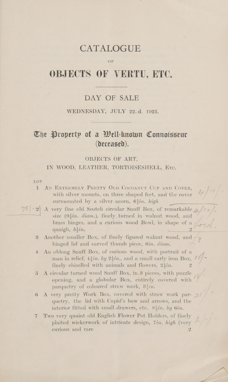 CATALOGUE OF OBJECTS OF VERTU, ETC. Day OF ALE WEDNESDAY, JULY 222d, 1925,  IN (Deceased). OBJECTS OF ART, IN WOOD, LEATHER, TORTOISESHELL, Erc. AN EXTREMELY PRETTY OLD Cocoanut Cup AND CovER, with silver mounts, on three shaped feet, and the cover surmounted by a silver acorn, 64in. high size (94in. diam.), finely turned in walnut wood, and brass hinges, and a curious wood Bowl, in shape of a quaigh, 540n. : 2 Another smaller Box, of finely figured walnut wood, and hinged lid and carved thumb piece, 6in. diam. An oblong Snuff Box, of curious wood, with portrait of a finely chiselled with animals and flowers, 242n. 2 A circular turned wood Snuff Box, in,3 pieces, with puzzle opening, and a globular Box, entirely covered with parquetry of coloured straw work, 340n. A very pretty Work Box, covered with straw work par- quetry, the lid with Cupid’s bow and arrows, and the interior fitted with small.drawers, etc. 84in. by 6in. plaited wickerwork of intricate design, 7in. high (very curious and rare 2 “&gt; 7 ‘