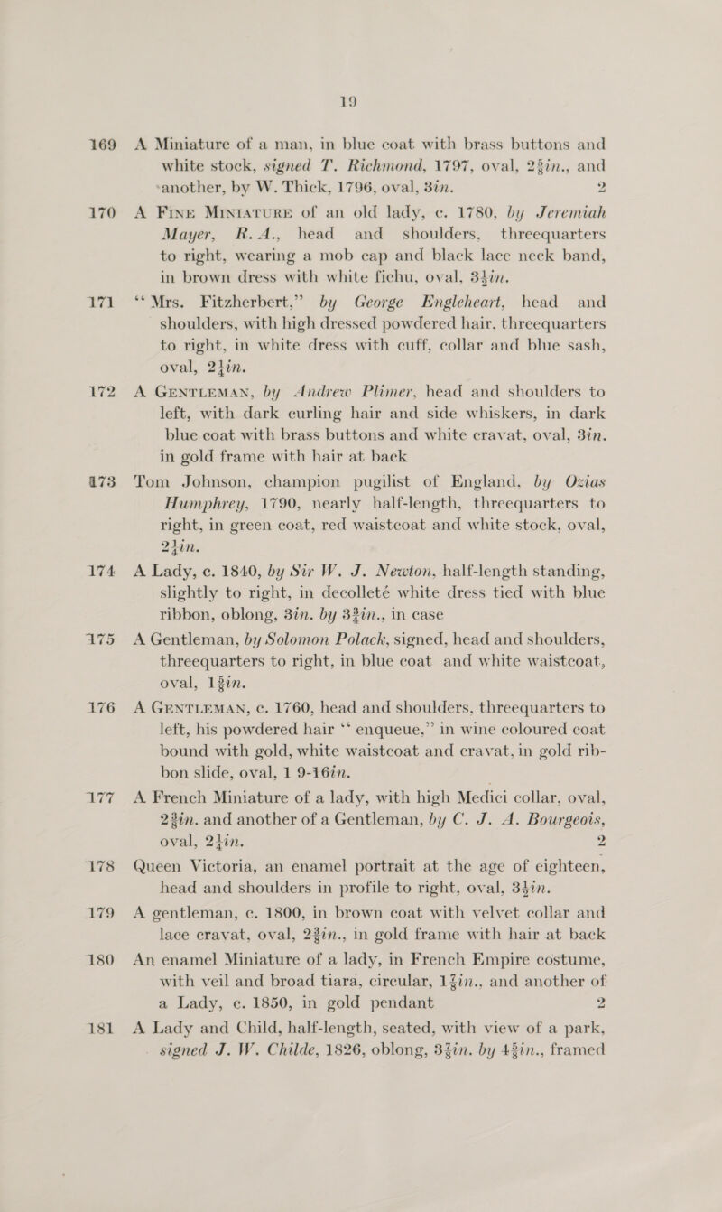 169 170 171 172 473 174 ATS 176 178 179 180 181 19 A Miniature of a man, in blue coat with brass buttons and white stock, signed T. Richmond, 1797, oval, 23in., and sanother, by W. Thick, 1796, oval, 3in. 2 A Frxe Miniature of an old lady, ec. 1780, by Jeremiah Mayer, R.A., head and_ shoulders, threequarters to right, wearing a mob cap and black lace neck band, in brown dress with white fichu, oval, 34in. ‘*Mrs. Fitzherbert,” by George Engleheart, head and shoulders, with high dressed powdered hair, threequarters to right, in white dress with cuff, collar and blue sash, oval, 2iin. A GENTLEMAN, by Andrew Plimer, head and shoulders to left, with dark curling hair and side whiskers, in dark blue coat with brass buttons and white cravat, oval, 377. in gold frame with hair at back Tom Johnson, champion pugilist of England, by Ozias Humphrey, 1790, nearly half-length, threequarters to right, in green coat, red waistcoat and white stock, oval, 241i. A Lady, c. 1840, by Sir W. J. Newton, half-length standing, slightly to right, in decolleté white dress tied with blue ribbon, oblong, 37n. by 32in., in case A Gentleman, by Solomon Polack, signed, head and shoulders, threequarters to right, in blue coat and white waistcoat, oval, 130n. A GENTLEMAN, ¢c. 1760, head and shoulders, threequarters to left, his powdered hair ‘*‘ enqueue,” in wine coloured coat bound with gold, white waistcoat and cravat, in gold rib- bon slide, oval, 1 9-16in. . A. French Miniature of a lady, with high Medici collar, oval, 2in. and another of a Gentleman, by C, J. A. Bourgeois, oval, 2iin. 2 Queen Victoria, an enamel portrait at the age of eighteen, head and shoulders in profile to right, oval, 340n. A gentleman, ce. 1800, in brown coat with velvet collar and lace cravat, oval, 22in., in gold frame with hair at back An enamel Miniature of a lady, in French Empire costume, with veil and broad tiara, circular, 1Zin., and another of a Lady, c. 1850, in gold pendant Pe A Lady and Child, half-length, seated, with view of a park, _ signed J. W. Childe, 1826, oblong, 3%in. by 43in., framed