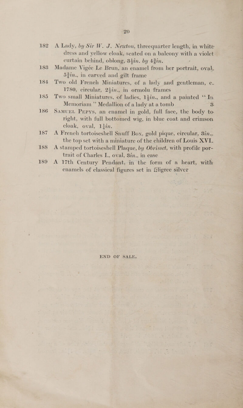 20 A Lady, by Sir W. J. Newton, threequarter length, in white dress and yellow cloak, seated on a balcony with a violet curtain behind, oblong, 34%n. by 42in. Madame Vigée Le Brun, an enamel from her portrait, oval, 5#in., in carved and gilt frame Two old French Miniatures, of a lady and gentleman, ec. 1780, circular, 247n., in ormolu frames Two small Miniatures, of ladies, 14in., and a painted ‘‘ In Memoriam ” Medallion of alady atatomb _ 3: SAMUEL Pepys, an enamel in gold, full face, the body to. right, with full bottomed wig, in blue coat and crimson cloak, oval, 11lin. | A French tortoiseshell Snuff Box, gold pique, circular, 377... the top set with a miniature of the children of Louis XVI. A stamped tortoiseshell Plaque, by Obrisset, with profile por- trait of Charles I., oval, 3in., in case A 17th Century Pendant, in the form of a heart, with enamels of classical figures set in filigree silver END OF SALE.