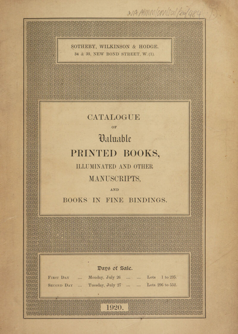 Penne TT a ASANO poe oe cn cers ney Bee Coe eee: SAaAory Sin t=in=n =ireln ip me res    re JOU, it = SOTHEBY, WILKINSON &amp; HODGE. 34 &amp; 35, NEW BOND STREET, W. (1). il elon.  IeASA LARUE RRR RRR SAN AN Seana oN SSA SSS ooo None Sooo oe Sn on oon a Gea ac npc epee nc ae | EASA SAS onSnony Sirianni ei  | l= ioe | Uabala : Citi CATALOGUE poe: SASASA OF 2 Valuable oe Uaua us Ue Ua us - Lee PRINTED BOOKS, ce     CASAS ILLUMINATED AND OTHER aug th MANUSCRIPTS, AND BOOKS IN FINE BINDINGS.   CASAS abhor SRG RS SRE e ASRS en ooo S Ton oN ooo ono onor oon cit Derr r rae rue? So  Days of Sale. First Day nie Monday, July 26. 3% 0... hots . «Ito. 295: Seconp Day ... Tuesday, July 27 ... .... Lots 296 to 552.     : Teas USURUSUPURLEUE Rann Ran nnn eeRRen (nn sere ee ee a ee eat ata  